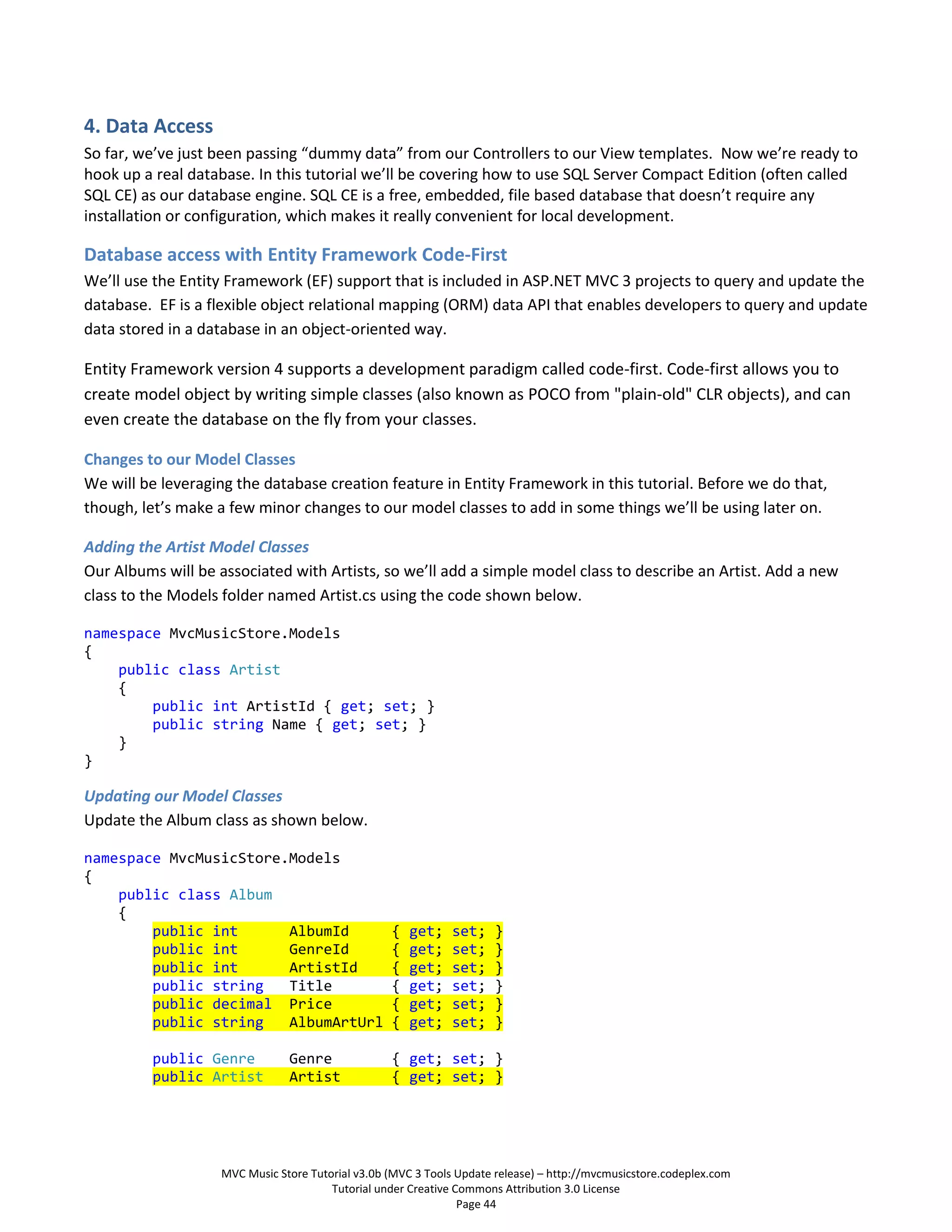 4. Data Access
So far, we’ve just been passing “dummy data” from our Controllers to our View templates. Now we’re ready to
hook up a real database. In this tutorial we’ll be covering how to use SQL Server Compact Edition (often called
SQL CE) as our database engine. SQL CE is a free, embedded, file based database that doesn’t require any
installation or configuration, which makes it really convenient for local development.

Database access with Entity Framework Code-First
We’ll use the Entity Framework (EF) support that is included in ASP.NET MVC 3 projects to query and update the
database. EF is a flexible object relational mapping (ORM) data API that enables developers to query and update
data stored in a database in an object-oriented way.

Entity Framework version 4 supports a development paradigm called code-first. Code-first allows you to
create model object by writing simple classes (also known as POCO from "plain-old" CLR objects), and can
even create the database on the fly from your classes.

Changes to our Model Classes
We will be leveraging the database creation feature in Entity Framework in this tutorial. Before we do that,
though, let’s make a few minor changes to our model classes to add in some things we’ll be using later on.

Adding the Artist Model Classes
Our Albums will be associated with Artists, so we’ll add a simple model class to describe an Artist. Add a new
class to the Models folder named Artist.cs using the code shown below.

namespace MvcMusicStore.Models
{
    public class Artist
    {
        public int ArtistId { get; set; }
        public string Name { get; set; }
    }
}

Updating our Model Classes
Update the Album class as shown below.

namespace MvcMusicStore.Models
{
    public class Album
    {
        public int      AlbumId                    {   get;    set;    }
        public int      GenreId                    {   get;    set;    }
        public int      ArtistId                   {   get;    set;    }
        public string   Title                      {   get;    set;    }
        public decimal Price                       {   get;    set;    }
        public string   AlbumArtUrl                {   get;    set;    }

         public Genre           Genre              { get; set; }
         public Artist          Artist             { get; set; }




                    MVC Music Store Tutorial v3.0b (MVC 3 Tools Update release) – http://mvcmusicstore.codeplex.com
                                        Tutorial under Creative Commons Attribution 3.0 License
                                                                 Page 44
 