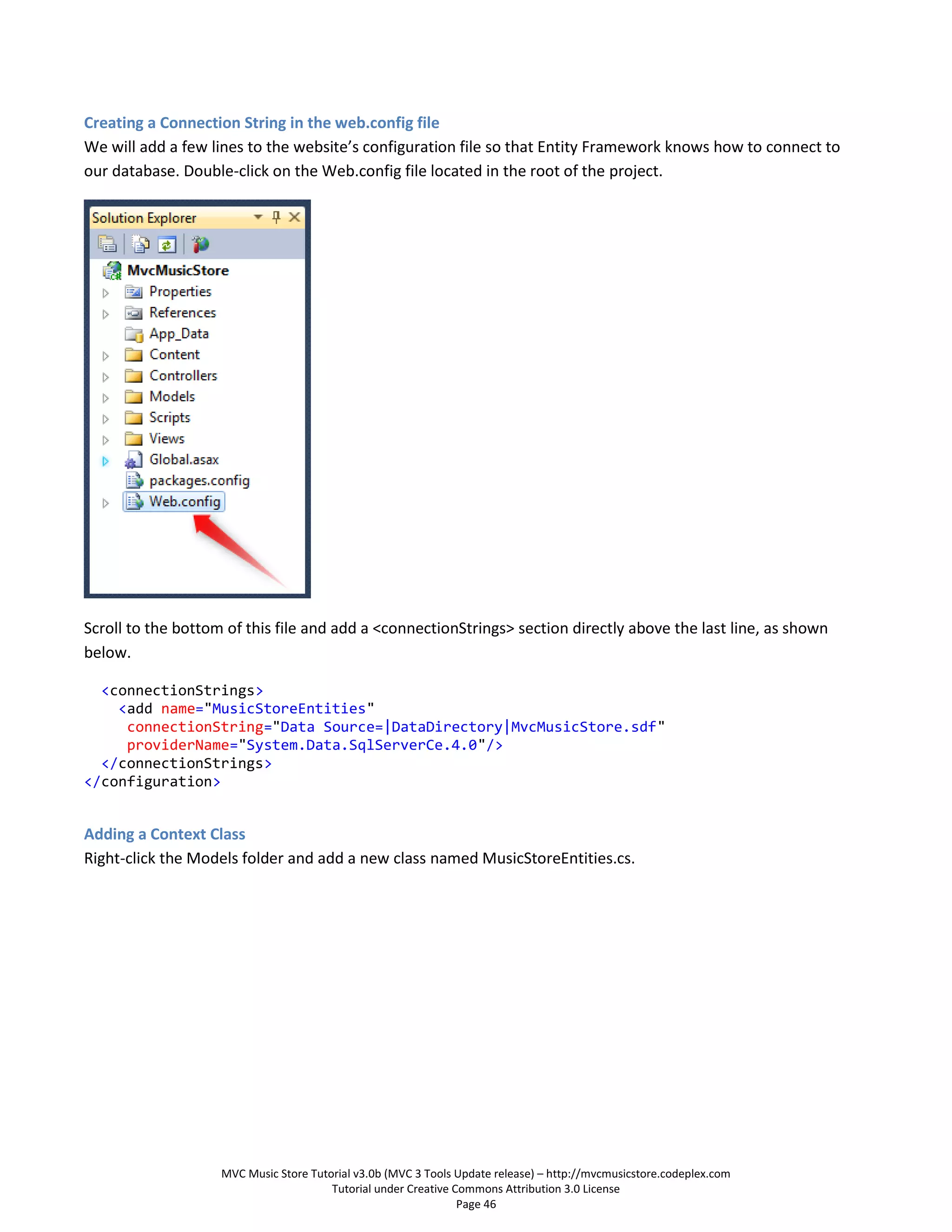 Creating a Connection String in the web.config file
We will add a few lines to the website’s configuration file so that Entity Framework knows how to connect to
our database. Double-click on the Web.config file located in the root of the project.




Scroll to the bottom of this file and add a <connectionStrings> section directly above the last line, as shown
below.

  <connectionStrings>
    <add name="MusicStoreEntities"
     connectionString="Data Source=|DataDirectory|MvcMusicStore.sdf"
     providerName="System.Data.SqlServerCe.4.0"/>
  </connectionStrings>
</configuration>


Adding a Context Class
Right-click the Models folder and add a new class named MusicStoreEntities.cs.




                    MVC Music Store Tutorial v3.0b (MVC 3 Tools Update release) – http://mvcmusicstore.codeplex.com
                                        Tutorial under Creative Commons Attribution 3.0 License
                                                                 Page 46
 