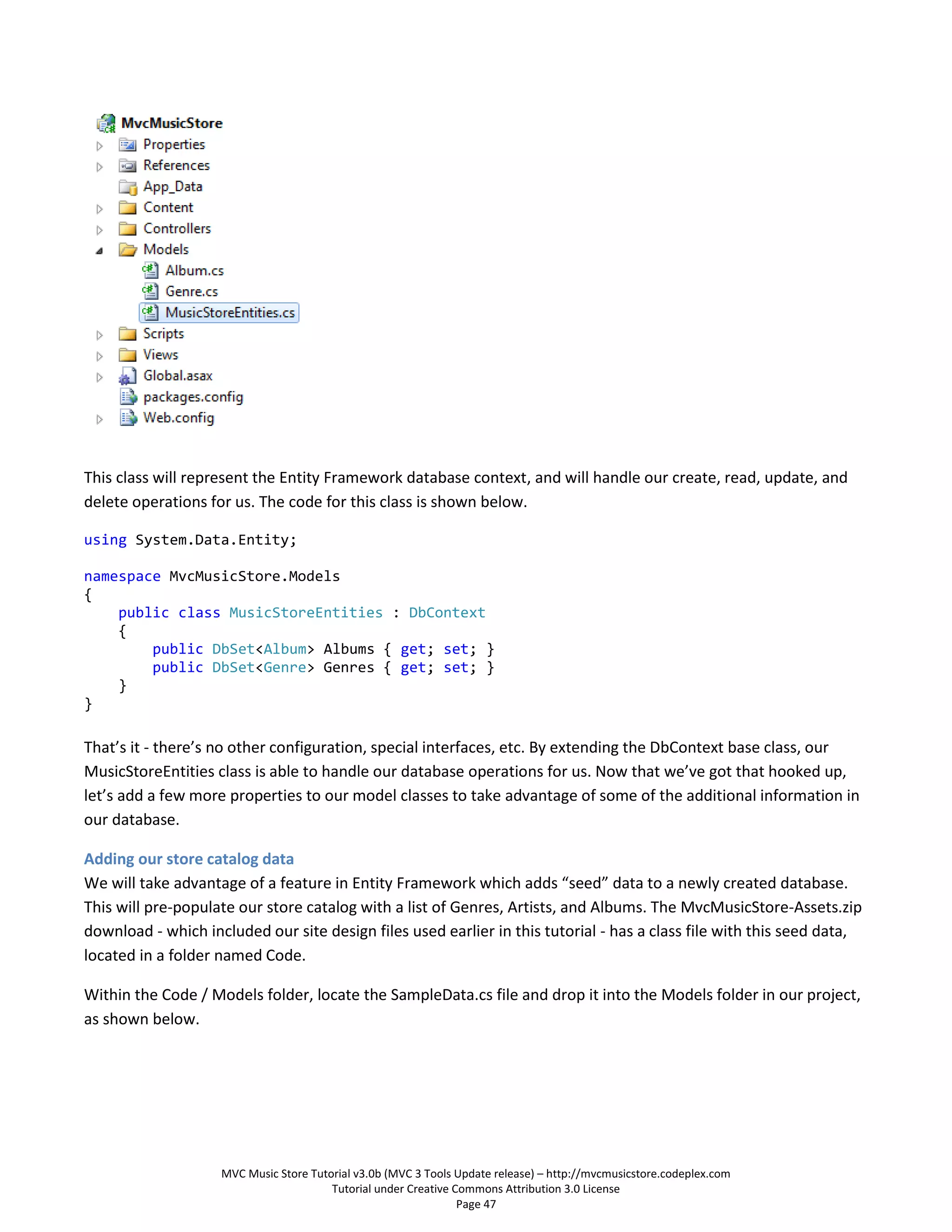 This class will represent the Entity Framework database context, and will handle our create, read, update, and
delete operations for us. The code for this class is shown below.

using System.Data.Entity;

namespace MvcMusicStore.Models
{
    public class MusicStoreEntities : DbContext
    {
        public DbSet<Album> Albums { get; set; }
        public DbSet<Genre> Genres { get; set; }
    }
}

That’s it - there’s no other configuration, special interfaces, etc. By extending the DbContext base class, our
MusicStoreEntities class is able to handle our database operations for us. Now that we’ve got that hooked up,
let’s add a few more properties to our model classes to take advantage of some of the additional information in
our database.

Adding our store catalog data
We will take advantage of a feature in Entity Framework which adds “seed” data to a newly created database.
This will pre-populate our store catalog with a list of Genres, Artists, and Albums. The MvcMusicStore-Assets.zip
download - which included our site design files used earlier in this tutorial - has a class file with this seed data,
located in a folder named Code.

Within the Code / Models folder, locate the SampleData.cs file and drop it into the Models folder in our project,
as shown below.




                    MVC Music Store Tutorial v3.0b (MVC 3 Tools Update release) – http://mvcmusicstore.codeplex.com
                                        Tutorial under Creative Commons Attribution 3.0 License
                                                                 Page 47
 