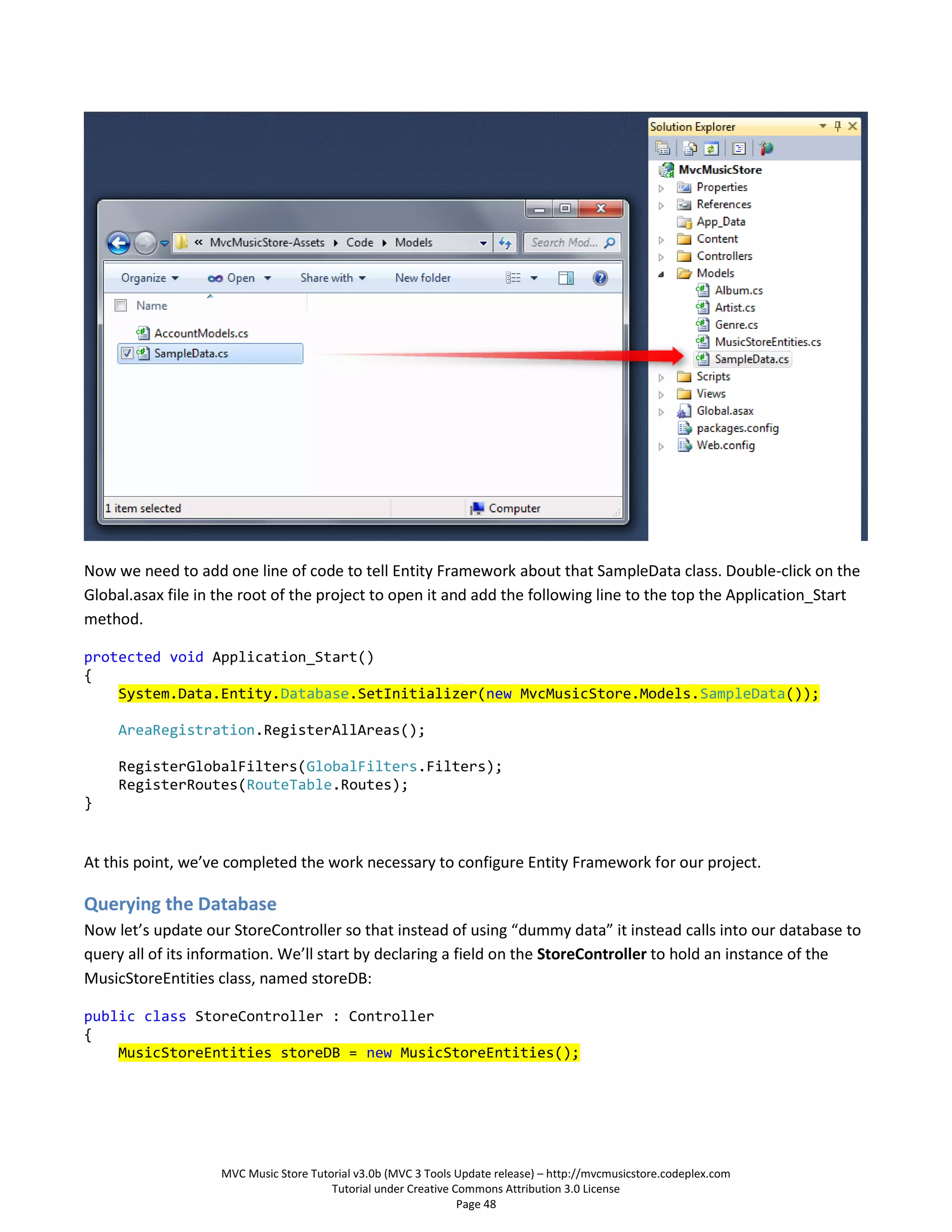 Now we need to add one line of code to tell Entity Framework about that SampleData class. Double-click on the
Global.asax file in the root of the project to open it and add the following line to the top the Application_Start
method.

protected void Application_Start()
{
    System.Data.Entity.Database.SetInitializer(new MvcMusicStore.Models.SampleData());

     AreaRegistration.RegisterAllAreas();

     RegisterGlobalFilters(GlobalFilters.Filters);
     RegisterRoutes(RouteTable.Routes);
}


At this point, we’ve completed the work necessary to configure Entity Framework for our project.

Querying the Database
Now let’s update our StoreController so that instead of using “dummy data” it instead calls into our database to
query all of its information. We’ll start by declaring a field on the StoreController to hold an instance of the
MusicStoreEntities class, named storeDB:

public class StoreController : Controller
{
    MusicStoreEntities storeDB = new MusicStoreEntities();




                    MVC Music Store Tutorial v3.0b (MVC 3 Tools Update release) – http://mvcmusicstore.codeplex.com
                                        Tutorial under Creative Commons Attribution 3.0 License
                                                                 Page 48
 