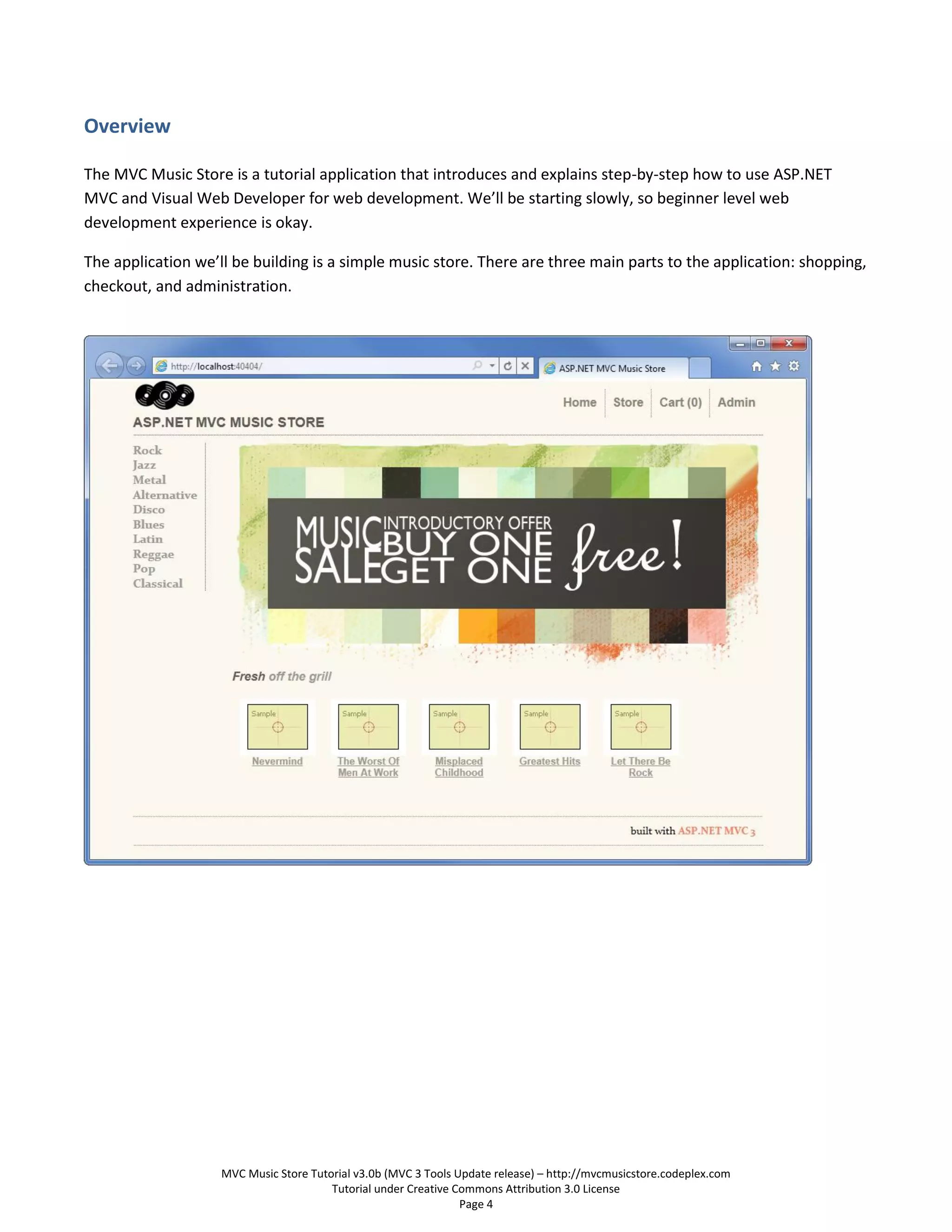 Overview

The MVC Music Store is a tutorial application that introduces and explains step-by-step how to use ASP.NET
MVC and Visual Web Developer for web development. We’ll be starting slowly, so beginner level web
development experience is okay.

The application we’ll be building is a simple music store. There are three main parts to the application: shopping,
checkout, and administration.




                    MVC Music Store Tutorial v3.0b (MVC 3 Tools Update release) – http://mvcmusicstore.codeplex.com
                                        Tutorial under Creative Commons Attribution 3.0 License
                                                                 Page 4
 