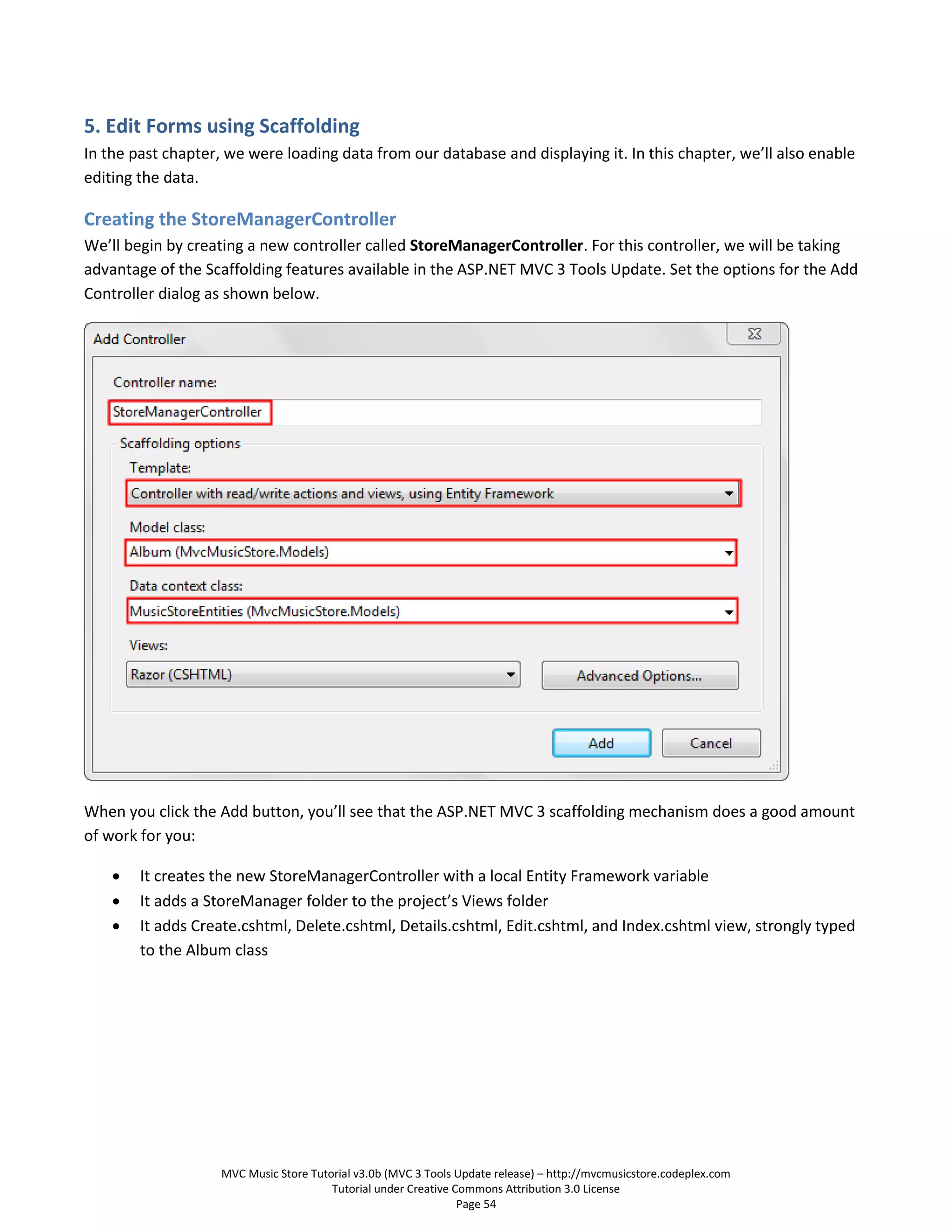 5. Edit Forms using Scaffolding
In the past chapter, we were loading data from our database and displaying it. In this chapter, we’ll also enable
editing the data.

Creating the StoreManagerController
We’ll begin by creating a new controller called StoreManagerController. For this controller, we will be taking
advantage of the Scaffolding features available in the ASP.NET MVC 3 Tools Update. Set the options for the Add
Controller dialog as shown below.




When you click the Add button, you’ll see that the ASP.NET MVC 3 scaffolding mechanism does a good amount
of work for you:

       It creates the new StoreManagerController with a local Entity Framework variable
       It adds a StoreManager folder to the project’s Views folder
       It adds Create.cshtml, Delete.cshtml, Details.cshtml, Edit.cshtml, and Index.cshtml view, strongly typed
        to the Album class




                    MVC Music Store Tutorial v3.0b (MVC 3 Tools Update release) – http://mvcmusicstore.codeplex.com
                                        Tutorial under Creative Commons Attribution 3.0 License
                                                                 Page 54
 