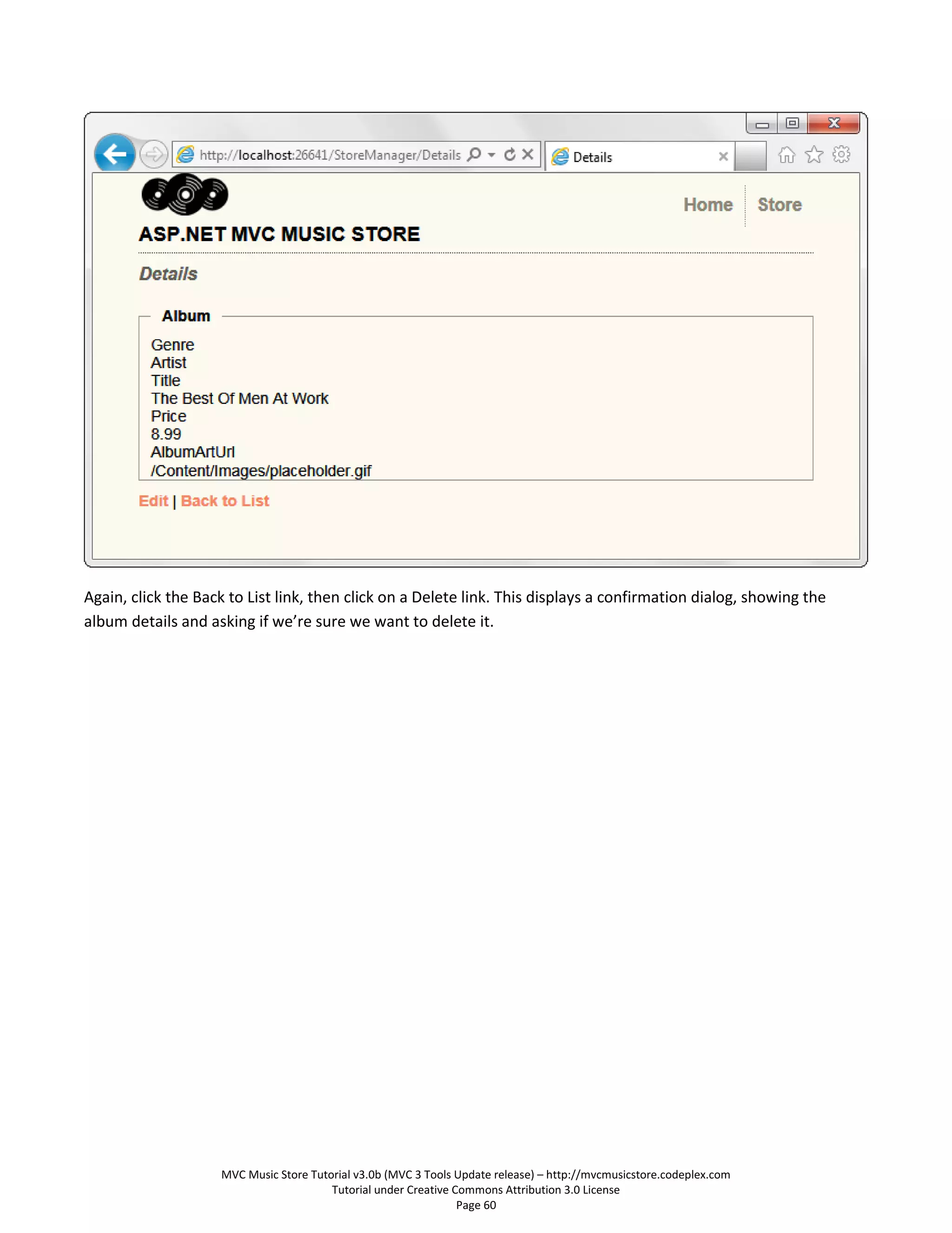 Again, click the Back to List link, then click on a Delete link. This displays a confirmation dialog, showing the
album details and asking if we’re sure we want to delete it.




                    MVC Music Store Tutorial v3.0b (MVC 3 Tools Update release) – http://mvcmusicstore.codeplex.com
                                        Tutorial under Creative Commons Attribution 3.0 License
                                                                 Page 60
 