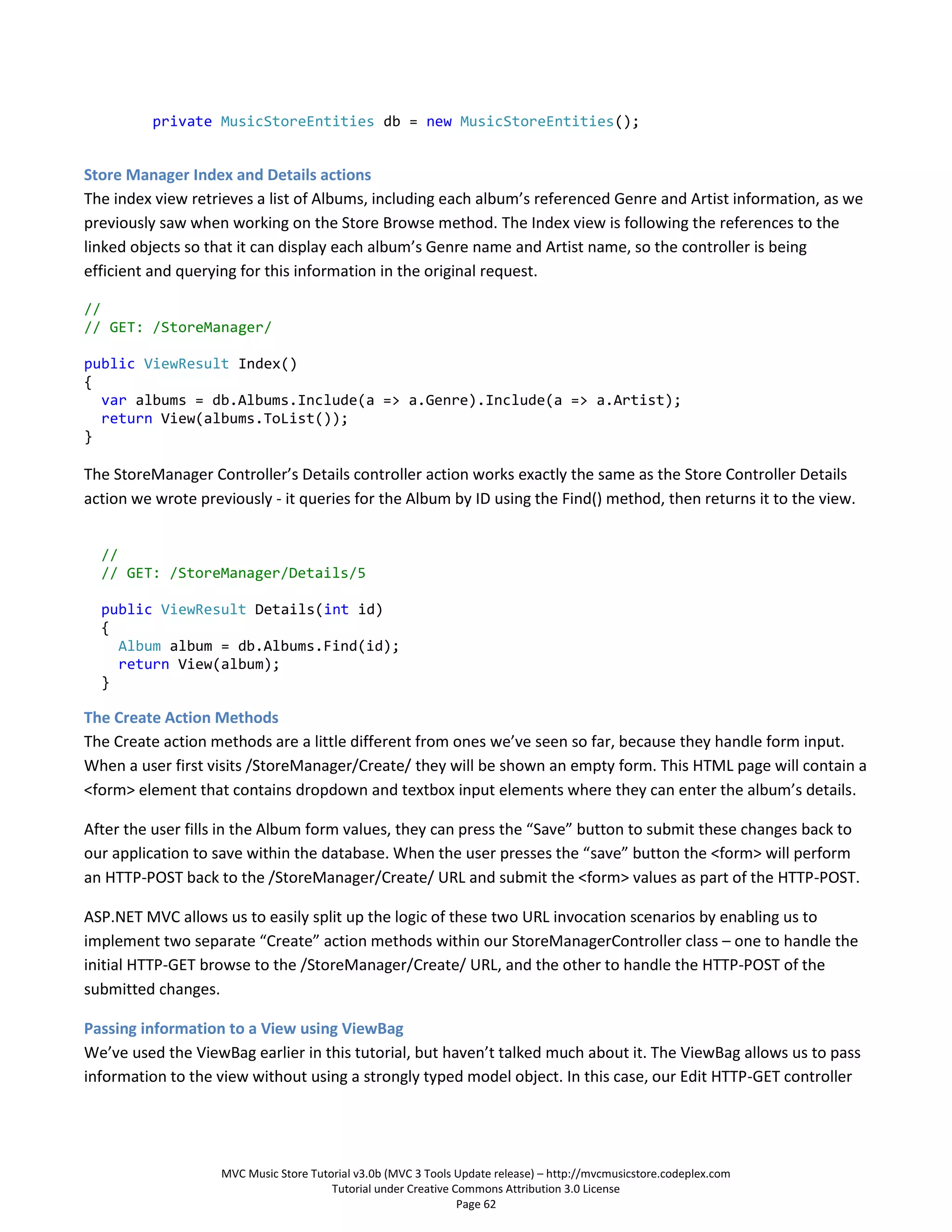 private MusicStoreEntities db = new MusicStoreEntities();


Store Manager Index and Details actions
The index view retrieves a list of Albums, including each album’s referenced Genre and Artist information, as we
previously saw when working on the Store Browse method. The Index view is following the references to the
linked objects so that it can display each album’s Genre name and Artist name, so the controller is being
efficient and querying for this information in the original request.

//
// GET: /StoreManager/

public ViewResult Index()
{
  var albums = db.Albums.Include(a => a.Genre).Include(a => a.Artist);
  return View(albums.ToList());
}

The StoreManager Controller’s Details controller action works exactly the same as the Store Controller Details
action we wrote previously - it queries for the Album by ID using the Find() method, then returns it to the view.


  //
  // GET: /StoreManager/Details/5

  public ViewResult Details(int id)
  {
    Album album = db.Albums.Find(id);
    return View(album);
  }

The Create Action Methods
The Create action methods are a little different from ones we’ve seen so far, because they handle form input.
When a user first visits /StoreManager/Create/ they will be shown an empty form. This HTML page will contain a
<form> element that contains dropdown and textbox input elements where they can enter the album’s details.

After the user fills in the Album form values, they can press the “Save” button to submit these changes back to
our application to save within the database. When the user presses the “save” button the <form> will perform
an HTTP-POST back to the /StoreManager/Create/ URL and submit the <form> values as part of the HTTP-POST.

ASP.NET MVC allows us to easily split up the logic of these two URL invocation scenarios by enabling us to
implement two separate “Create” action methods within our StoreManagerController class – one to handle the
initial HTTP-GET browse to the /StoreManager/Create/ URL, and the other to handle the HTTP-POST of the
submitted changes.

Passing information to a View using ViewBag
We’ve used the ViewBag earlier in this tutorial, but haven’t talked much about it. The ViewBag allows us to pass
information to the view without using a strongly typed model object. In this case, our Edit HTTP-GET controller




                    MVC Music Store Tutorial v3.0b (MVC 3 Tools Update release) – http://mvcmusicstore.codeplex.com
                                        Tutorial under Creative Commons Attribution 3.0 License
                                                                 Page 62
 