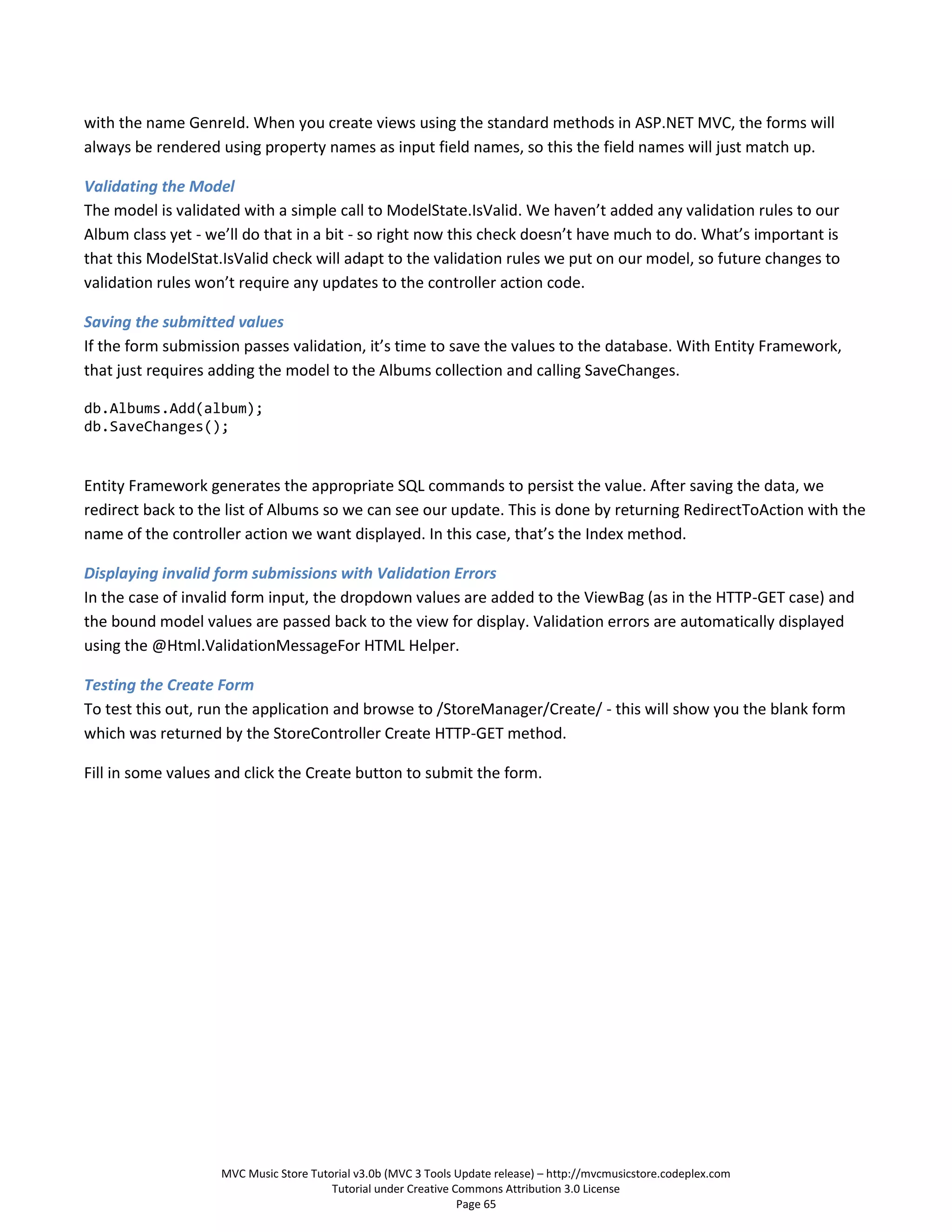 with the name GenreId. When you create views using the standard methods in ASP.NET MVC, the forms will
always be rendered using property names as input field names, so this the field names will just match up.

Validating the Model
The model is validated with a simple call to ModelState.IsValid. We haven’t added any validation rules to our
Album class yet - we’ll do that in a bit - so right now this check doesn’t have much to do. What’s important is
that this ModelStat.IsValid check will adapt to the validation rules we put on our model, so future changes to
validation rules won’t require any updates to the controller action code.

Saving the submitted values
If the form submission passes validation, it’s time to save the values to the database. With Entity Framework,
that just requires adding the model to the Albums collection and calling SaveChanges.

db.Albums.Add(album);
db.SaveChanges();


Entity Framework generates the appropriate SQL commands to persist the value. After saving the data, we
redirect back to the list of Albums so we can see our update. This is done by returning RedirectToAction with the
name of the controller action we want displayed. In this case, that’s the Index method.

Displaying invalid form submissions with Validation Errors
In the case of invalid form input, the dropdown values are added to the ViewBag (as in the HTTP-GET case) and
the bound model values are passed back to the view for display. Validation errors are automatically displayed
using the @Html.ValidationMessageFor HTML Helper.

Testing the Create Form
To test this out, run the application and browse to /StoreManager/Create/ - this will show you the blank form
which was returned by the StoreController Create HTTP-GET method.

Fill in some values and click the Create button to submit the form.




                    MVC Music Store Tutorial v3.0b (MVC 3 Tools Update release) – http://mvcmusicstore.codeplex.com
                                        Tutorial under Creative Commons Attribution 3.0 License
                                                                 Page 65
 