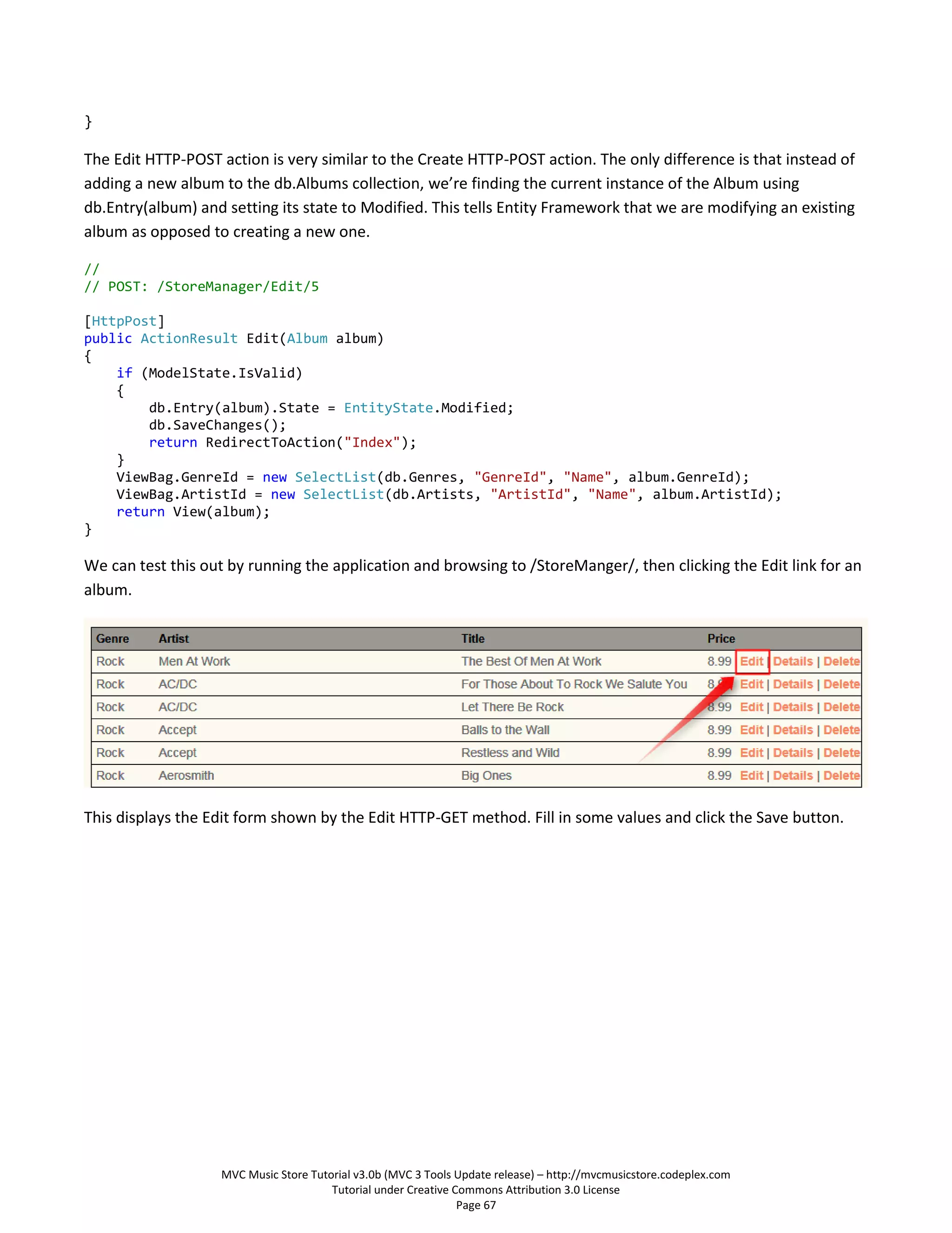 }

The Edit HTTP-POST action is very similar to the Create HTTP-POST action. The only difference is that instead of
adding a new album to the db.Albums collection, we’re finding the current instance of the Album using
db.Entry(album) and setting its state to Modified. This tells Entity Framework that we are modifying an existing
album as opposed to creating a new one.

//
// POST: /StoreManager/Edit/5

[HttpPost]
public ActionResult Edit(Album album)
{
    if (ModelState.IsValid)
    {
        db.Entry(album).State = EntityState.Modified;
        db.SaveChanges();
        return RedirectToAction("Index");
    }
    ViewBag.GenreId = new SelectList(db.Genres, "GenreId", "Name", album.GenreId);
    ViewBag.ArtistId = new SelectList(db.Artists, "ArtistId", "Name", album.ArtistId);
    return View(album);
}

We can test this out by running the application and browsing to /StoreManger/, then clicking the Edit link for an
album.




This displays the Edit form shown by the Edit HTTP-GET method. Fill in some values and click the Save button.




                   MVC Music Store Tutorial v3.0b (MVC 3 Tools Update release) – http://mvcmusicstore.codeplex.com
                                       Tutorial under Creative Commons Attribution 3.0 License
                                                                Page 67
 