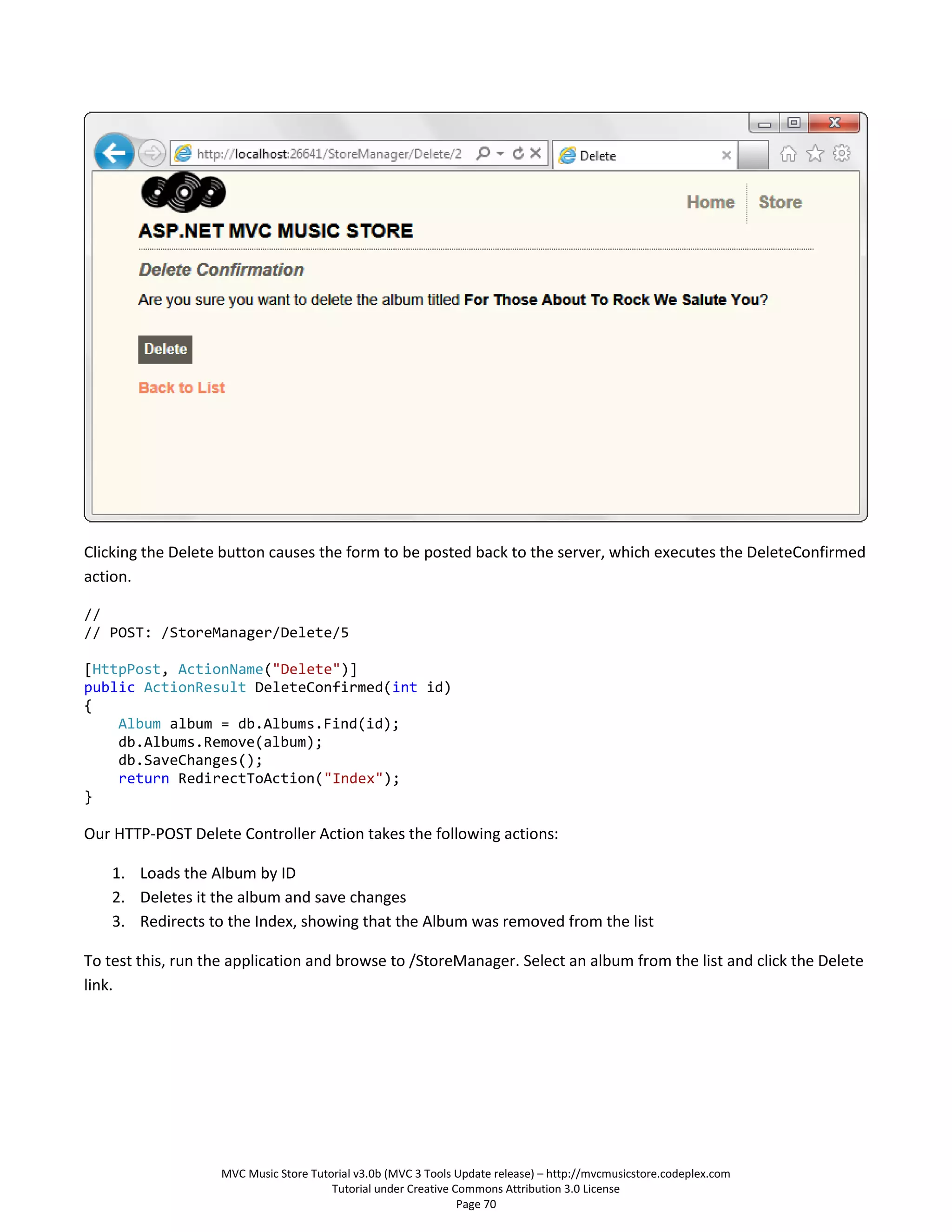 Clicking the Delete button causes the form to be posted back to the server, which executes the DeleteConfirmed
action.

//
// POST: /StoreManager/Delete/5

[HttpPost, ActionName("Delete")]
public ActionResult DeleteConfirmed(int id)
{
    Album album = db.Albums.Find(id);
    db.Albums.Remove(album);
    db.SaveChanges();
    return RedirectToAction("Index");
}

Our HTTP-POST Delete Controller Action takes the following actions:

    1. Loads the Album by ID
    2. Deletes it the album and save changes
    3. Redirects to the Index, showing that the Album was removed from the list

To test this, run the application and browse to /StoreManager. Select an album from the list and click the Delete
link.




                   MVC Music Store Tutorial v3.0b (MVC 3 Tools Update release) – http://mvcmusicstore.codeplex.com
                                       Tutorial under Creative Commons Attribution 3.0 License
                                                                Page 70
 