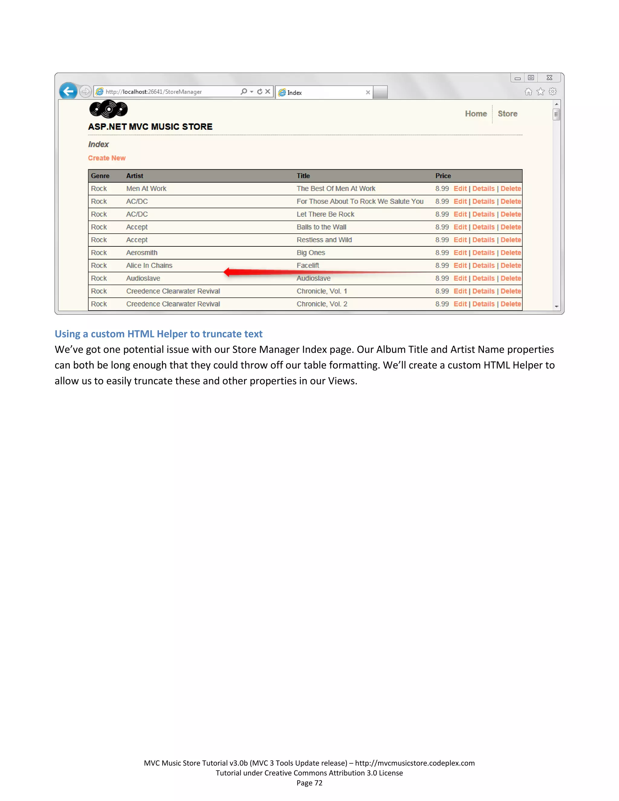 Using a custom HTML Helper to truncate text
We’ve got one potential issue with our Store Manager Index page. Our Album Title and Artist Name properties
can both be long enough that they could throw off our table formatting. We’ll create a custom HTML Helper to
allow us to easily truncate these and other properties in our Views.




                   MVC Music Store Tutorial v3.0b (MVC 3 Tools Update release) – http://mvcmusicstore.codeplex.com
                                       Tutorial under Creative Commons Attribution 3.0 License
                                                                Page 72
 