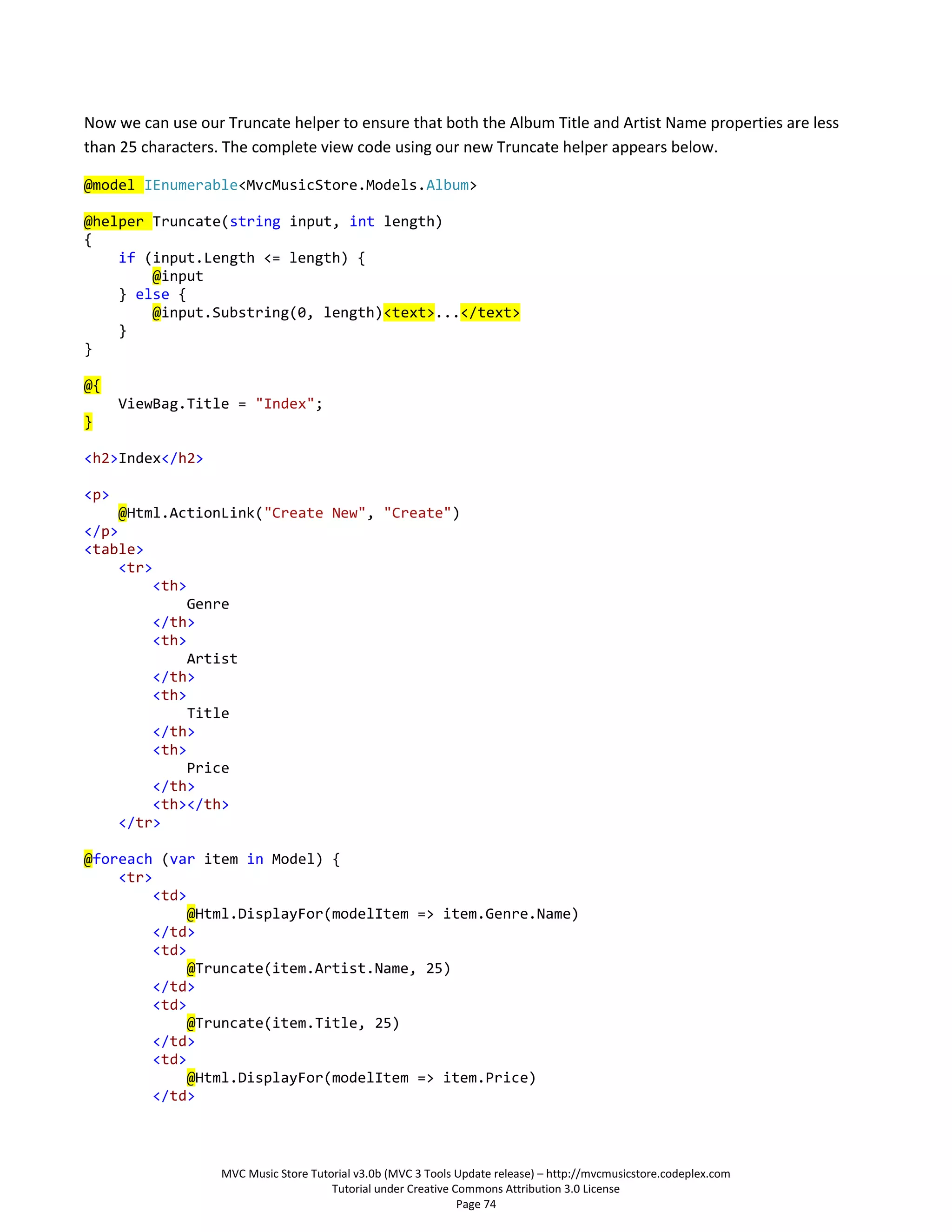 Now we can use our Truncate helper to ensure that both the Album Title and Artist Name properties are less
than 25 characters. The complete view code using our new Truncate helper appears below.

@model IEnumerable<MvcMusicStore.Models.Album>

@helper Truncate(string input, int length)
{
    if (input.Length <= length) {
        @input
    } else {
        @input.Substring(0, length)<text>...</text>
    }
}

@{
      ViewBag.Title = "Index";
}

<h2>Index</h2>

<p>
     @Html.ActionLink("Create New", "Create")
</p>
<table>
     <tr>
         <th>
              Genre
         </th>
         <th>
              Artist
         </th>
         <th>
              Title
         </th>
         <th>
              Price
         </th>
         <th></th>
     </tr>

@foreach (var item in Model) {
    <tr>
        <td>
             @Html.DisplayFor(modelItem => item.Genre.Name)
        </td>
        <td>
             @Truncate(item.Artist.Name, 25)
        </td>
        <td>
             @Truncate(item.Title, 25)
        </td>
        <td>
             @Html.DisplayFor(modelItem => item.Price)
        </td>



                   MVC Music Store Tutorial v3.0b (MVC 3 Tools Update release) – http://mvcmusicstore.codeplex.com
                                       Tutorial under Creative Commons Attribution 3.0 License
                                                                Page 74
 