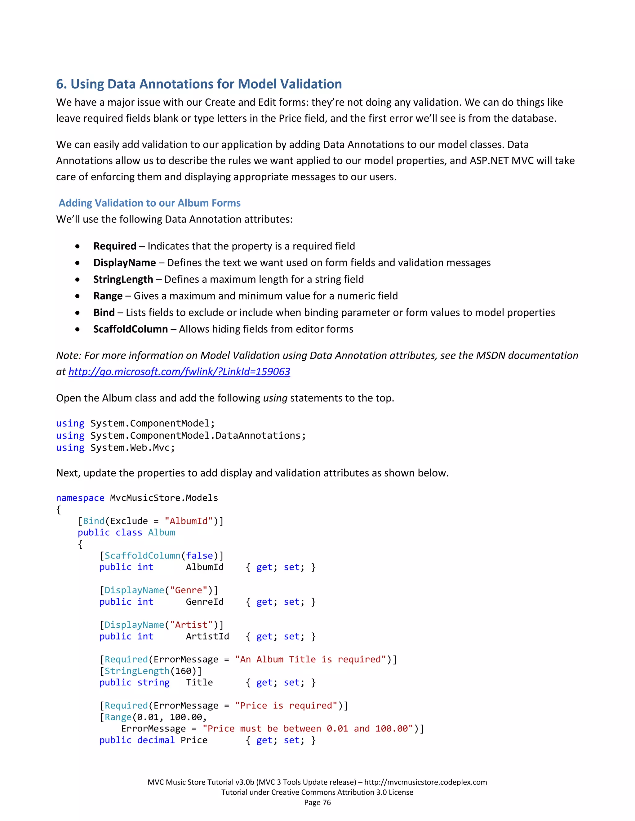 6. Using Data Annotations for Model Validation
We have a major issue with our Create and Edit forms: they’re not doing any validation. We can do things like
leave required fields blank or type letters in the Price field, and the first error we’ll see is from the database.

We can easily add validation to our application by adding Data Annotations to our model classes. Data
Annotations allow us to describe the rules we want applied to our model properties, and ASP.NET MVC will take
care of enforcing them and displaying appropriate messages to our users.

Adding Validation to our Album Forms
We’ll use the following Data Annotation attributes:

       Required – Indicates that the property is a required field
       DisplayName – Defines the text we want used on form fields and validation messages
       StringLength – Defines a maximum length for a string field
       Range – Gives a maximum and minimum value for a numeric field
       Bind – Lists fields to exclude or include when binding parameter or form values to model properties
       ScaffoldColumn – Allows hiding fields from editor forms

Note: For more information on Model Validation using Data Annotation attributes, see the MSDN documentation
at http://go.microsoft.com/fwlink/?LinkId=159063

Open the Album class and add the following using statements to the top.

using System.ComponentModel;
using System.ComponentModel.DataAnnotations;
using System.Web.Mvc;

Next, update the properties to add display and validation attributes as shown below.

namespace MvcMusicStore.Models
{
    [Bind(Exclude = "AlbumId")]
    public class Album
    {
        [ScaffoldColumn(false)]
        public int      AlbumId                { get; set; }

         [DisplayName("Genre")]
         public int      GenreId               { get; set; }

         [DisplayName("Artist")]
         public int      ArtistId              { get; set; }

         [Required(ErrorMessage = "An Album Title is required")]
         [StringLength(160)]
         public string   Title      { get; set; }

         [Required(ErrorMessage = "Price is required")]
         [Range(0.01, 100.00,
             ErrorMessage = "Price must be between 0.01 and 100.00")]
         public decimal Price       { get; set; }



                    MVC Music Store Tutorial v3.0b (MVC 3 Tools Update release) – http://mvcmusicstore.codeplex.com
                                        Tutorial under Creative Commons Attribution 3.0 License
                                                                 Page 76
 