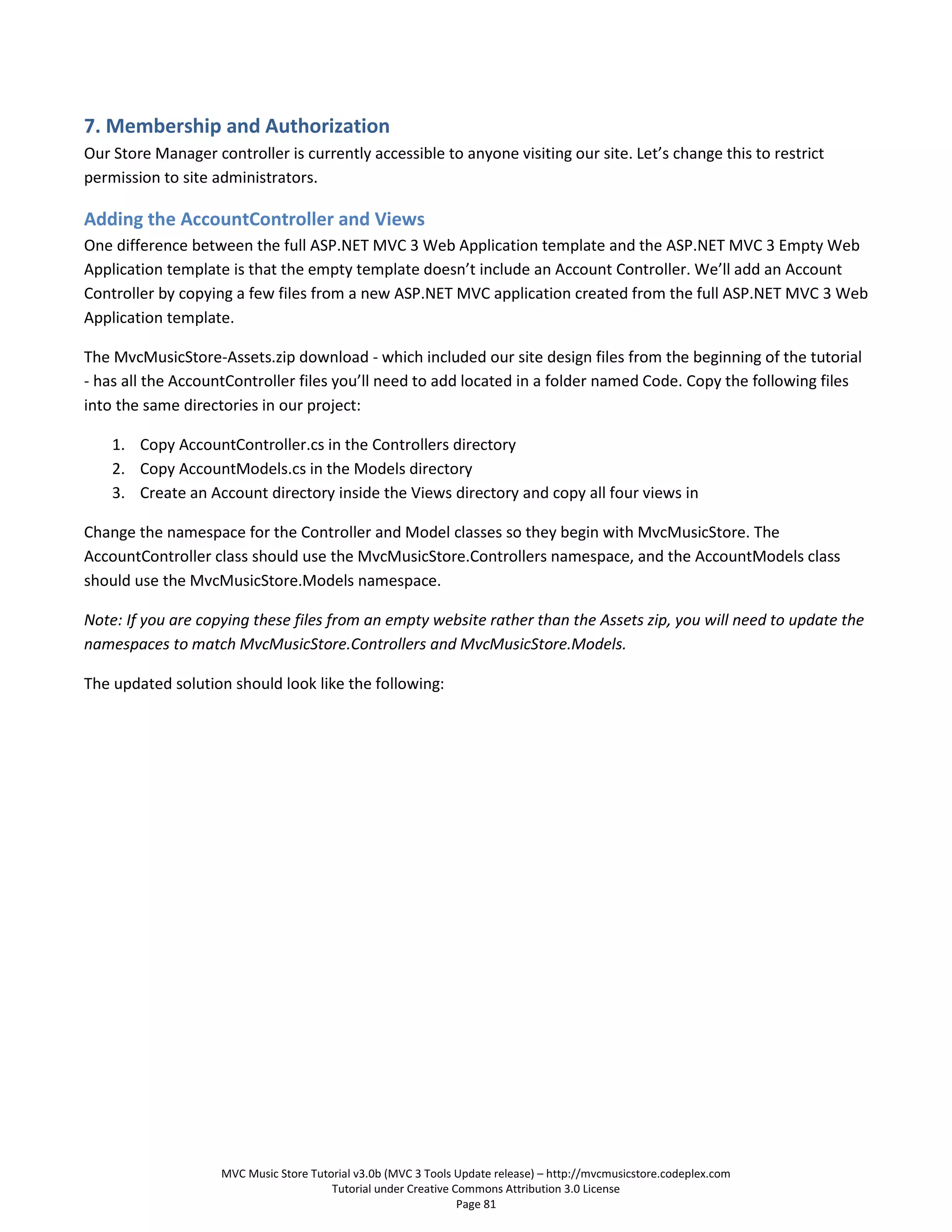 7. Membership and Authorization
Our Store Manager controller is currently accessible to anyone visiting our site. Let’s change this to restrict
permission to site administrators.

Adding the AccountController and Views
One difference between the full ASP.NET MVC 3 Web Application template and the ASP.NET MVC 3 Empty Web
Application template is that the empty template doesn’t include an Account Controller. We’ll add an Account
Controller by copying a few files from a new ASP.NET MVC application created from the full ASP.NET MVC 3 Web
Application template.

The MvcMusicStore-Assets.zip download - which included our site design files from the beginning of the tutorial
- has all the AccountController files you’ll need to add located in a folder named Code. Copy the following files
into the same directories in our project:

    1. Copy AccountController.cs in the Controllers directory
    2. Copy AccountModels.cs in the Models directory
    3. Create an Account directory inside the Views directory and copy all four views in

Change the namespace for the Controller and Model classes so they begin with MvcMusicStore. The
AccountController class should use the MvcMusicStore.Controllers namespace, and the AccountModels class
should use the MvcMusicStore.Models namespace.

Note: If you are copying these files from an empty website rather than the Assets zip, you will need to update the
namespaces to match MvcMusicStore.Controllers and MvcMusicStore.Models.

The updated solution should look like the following:




                    MVC Music Store Tutorial v3.0b (MVC 3 Tools Update release) – http://mvcmusicstore.codeplex.com
                                        Tutorial under Creative Commons Attribution 3.0 License
                                                                 Page 81
 