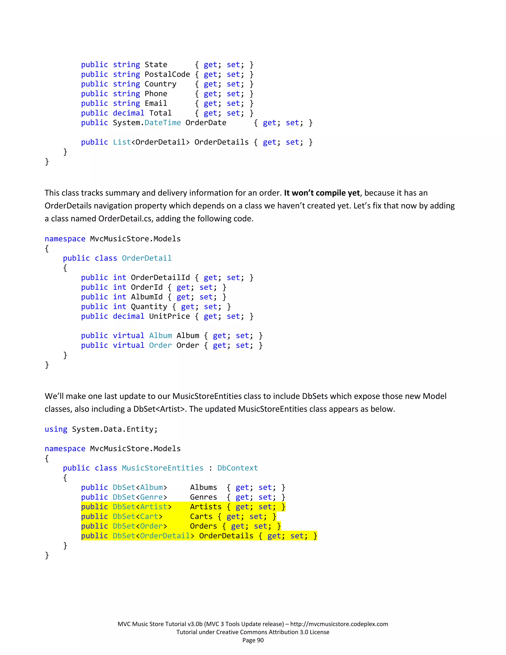 public   string State      { get; set;                  }
         public   string PostalCode { get; set;                  }
         public   string Country    { get; set;                  }
         public   string Phone      { get; set;                  }
         public   string Email      { get; set;                  }
         public   decimal Total     { get; set;                  }
         public   System.DateTime OrderDate                       { get; set; }

         public List<OrderDetail> OrderDetails { get; set; }
    }
}


This class tracks summary and delivery information for an order. It won’t compile yet, because it has an
OrderDetails navigation property which depends on a class we haven’t created yet. Let’s fix that now by adding
a class named OrderDetail.cs, adding the following code.

namespace MvcMusicStore.Models
{
    public class OrderDetail
    {
        public int OrderDetailId { get; set; }
        public int OrderId { get; set; }
        public int AlbumId { get; set; }
        public int Quantity { get; set; }
        public decimal UnitPrice { get; set; }

         public virtual Album Album { get; set; }
         public virtual Order Order { get; set; }
    }
}


We’ll make one last update to our MusicStoreEntities class to include DbSets which expose those new Model
classes, also including a DbSet<Artist>. The updated MusicStoreEntities class appears as below.

using System.Data.Entity;

namespace MvcMusicStore.Models
{
    public class MusicStoreEntities : DbContext
    {
        public DbSet<Album>     Albums { get; set; }
        public DbSet<Genre>     Genres { get; set; }
        public DbSet<Artist>    Artists { get; set; }
        public DbSet<Cart>      Carts { get; set; }
        public DbSet<Order>     Orders { get; set; }
        public DbSet<OrderDetail> OrderDetails { get; set; }
    }
}




                   MVC Music Store Tutorial v3.0b (MVC 3 Tools Update release) – http://mvcmusicstore.codeplex.com
                                       Tutorial under Creative Commons Attribution 3.0 License
                                                                Page 90
 