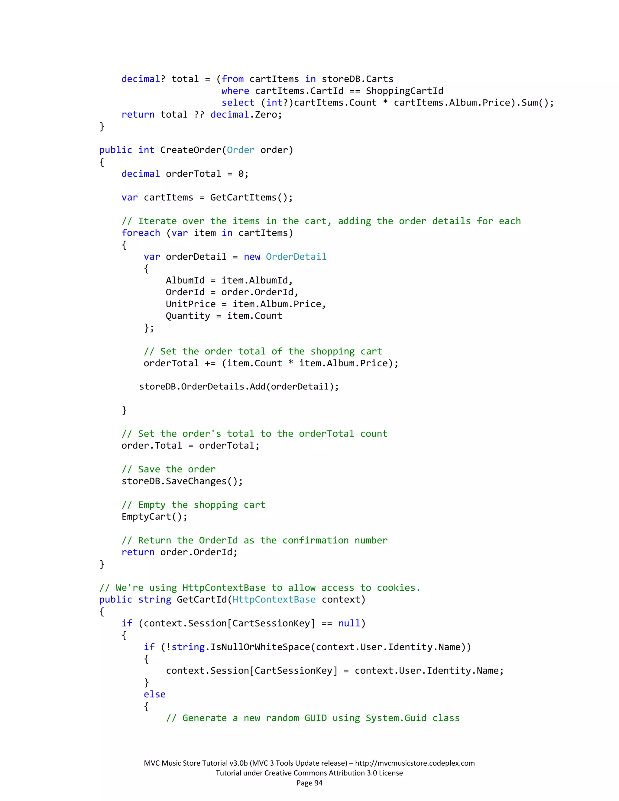 decimal? total = (from cartItems in storeDB.Carts
                      where cartItems.CartId == ShoppingCartId
                      select (int?)cartItems.Count * cartItems.Album.Price).Sum();
    return total ?? decimal.Zero;
}

public int CreateOrder(Order order)
{
    decimal orderTotal = 0;

    var cartItems = GetCartItems();

    // Iterate over the items in the cart, adding the order details for each
    foreach (var item in cartItems)
    {
        var orderDetail = new OrderDetail
        {
            AlbumId = item.AlbumId,
            OrderId = order.OrderId,
            UnitPrice = item.Album.Price,
            Quantity = item.Count
        };

        // Set the order total of the shopping cart
        orderTotal += (item.Count * item.Album.Price);

        storeDB.OrderDetails.Add(orderDetail);

    }

    // Set the order's total to the orderTotal count
    order.Total = orderTotal;

    // Save the order
    storeDB.SaveChanges();

    // Empty the shopping cart
    EmptyCart();

    // Return the OrderId as the confirmation number
    return order.OrderId;
}

// We're using HttpContextBase to allow access to cookies.
public string GetCartId(HttpContextBase context)
{
    if (context.Session[CartSessionKey] == null)
    {
        if (!string.IsNullOrWhiteSpace(context.User.Identity.Name))
        {
             context.Session[CartSessionKey] = context.User.Identity.Name;
        }
        else
        {
             // Generate a new random GUID using System.Guid class



        MVC Music Store Tutorial v3.0b (MVC 3 Tools Update release) – http://mvcmusicstore.codeplex.com
                            Tutorial under Creative Commons Attribution 3.0 License
                                                     Page 94
 