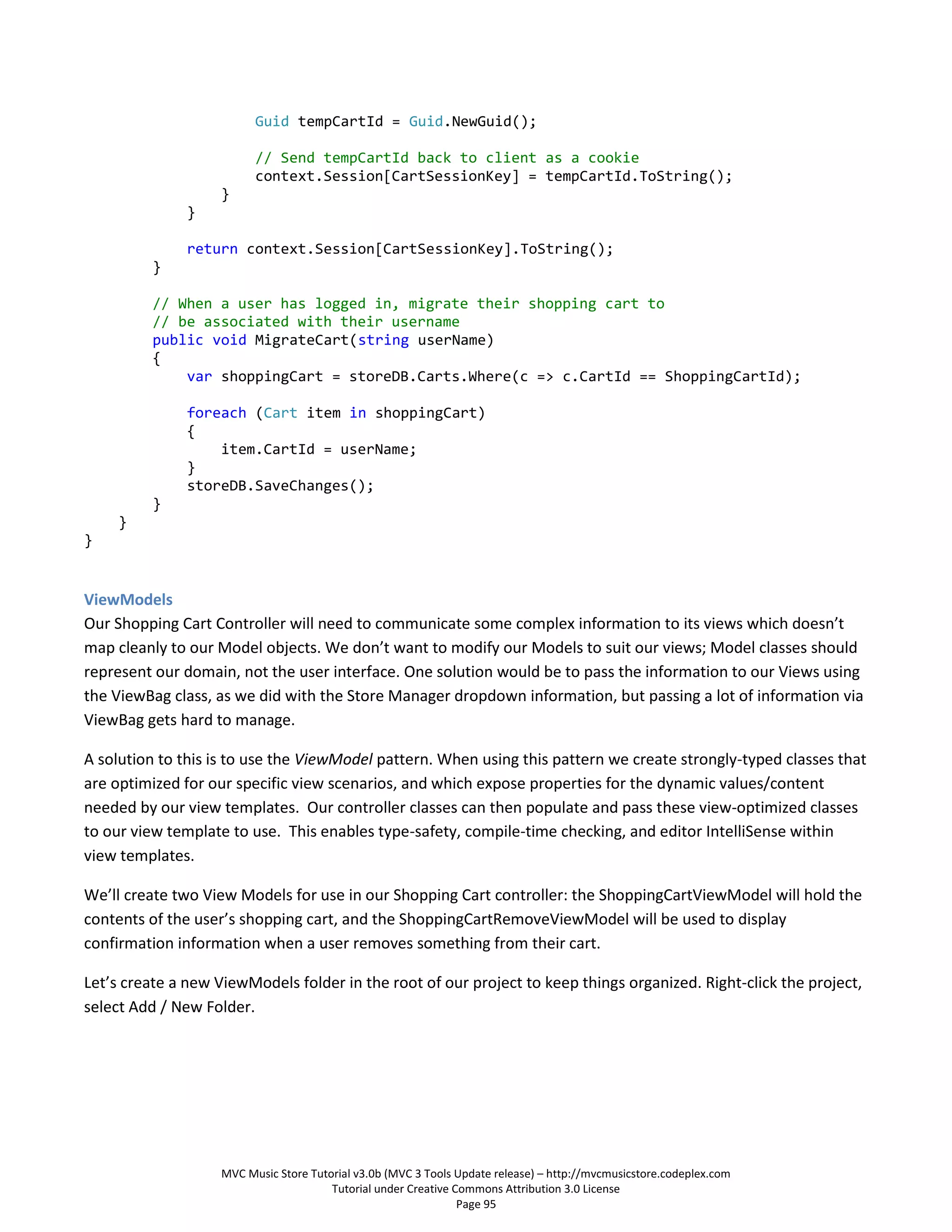 Guid tempCartId = Guid.NewGuid();

                          // Send tempCartId back to client as a cookie
                          context.Session[CartSessionKey] = tempCartId.ToString();
                    }
               }

               return context.Session[CartSessionKey].ToString();
          }

          // When a user has logged in, migrate their shopping cart to
          // be associated with their username
          public void MigrateCart(string userName)
          {
              var shoppingCart = storeDB.Carts.Where(c => c.CartId == ShoppingCartId);

               foreach (Cart item in shoppingCart)
               {
                   item.CartId = userName;
               }
               storeDB.SaveChanges();
          }
     }
}


ViewModels
Our Shopping Cart Controller will need to communicate some complex information to its views which doesn’t
map cleanly to our Model objects. We don’t want to modify our Models to suit our views; Model classes should
represent our domain, not the user interface. One solution would be to pass the information to our Views using
the ViewBag class, as we did with the Store Manager dropdown information, but passing a lot of information via
ViewBag gets hard to manage.

A solution to this is to use the ViewModel pattern. When using this pattern we create strongly-typed classes that
are optimized for our specific view scenarios, and which expose properties for the dynamic values/content
needed by our view templates. Our controller classes can then populate and pass these view-optimized classes
to our view template to use. This enables type-safety, compile-time checking, and editor IntelliSense within
view templates.

We’ll create two View Models for use in our Shopping Cart controller: the ShoppingCartViewModel will hold the
contents of the user’s shopping cart, and the ShoppingCartRemoveViewModel will be used to display
confirmation information when a user removes something from their cart.

Let’s create a new ViewModels folder in the root of our project to keep things organized. Right-click the project,
select Add / New Folder.




                    MVC Music Store Tutorial v3.0b (MVC 3 Tools Update release) – http://mvcmusicstore.codeplex.com
                                        Tutorial under Creative Commons Attribution 3.0 License
                                                                 Page 95
 