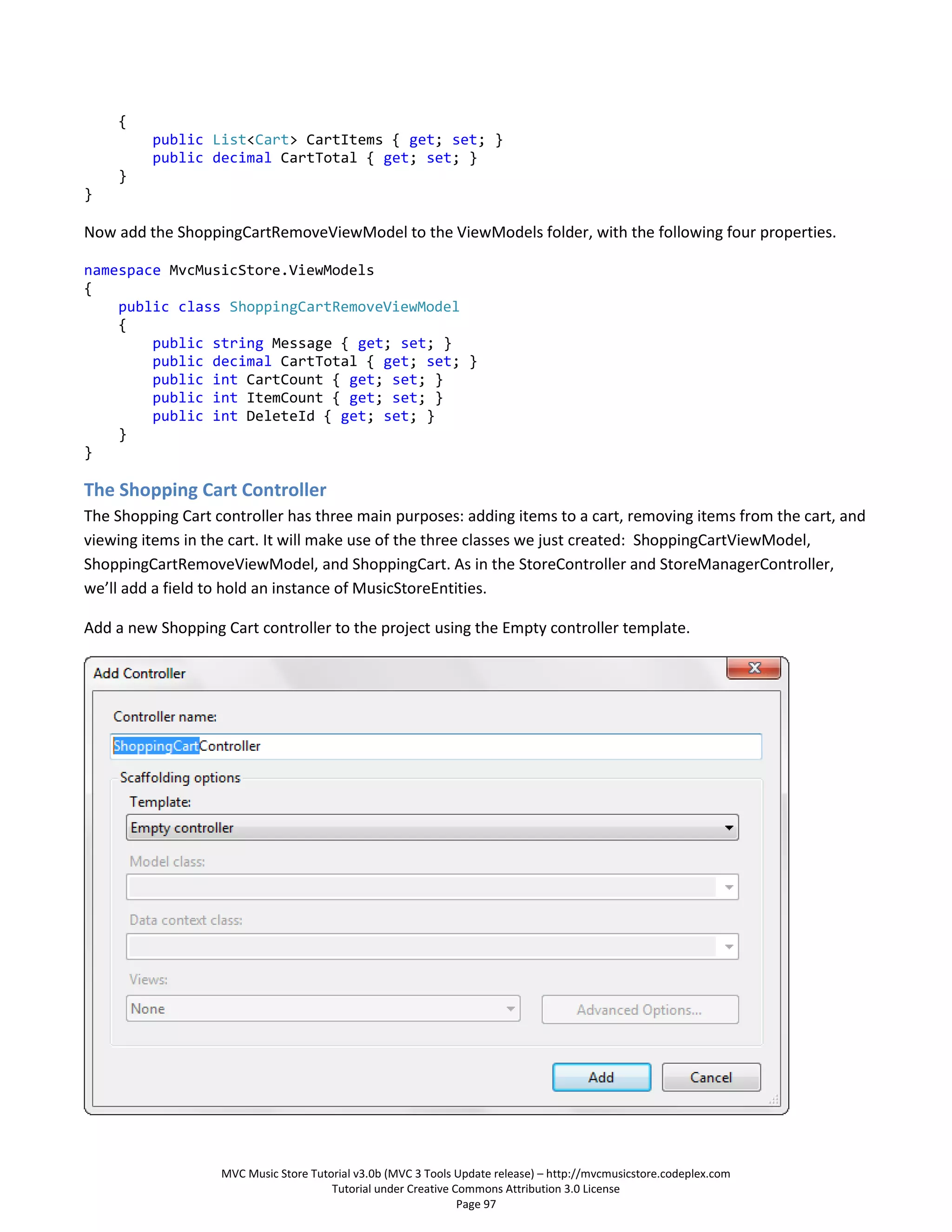 {
         public List<Cart> CartItems { get; set; }
         public decimal CartTotal { get; set; }
    }
}

Now add the ShoppingCartRemoveViewModel to the ViewModels folder, with the following four properties.

namespace MvcMusicStore.ViewModels
{
    public class ShoppingCartRemoveViewModel
    {
        public string Message { get; set; }
        public decimal CartTotal { get; set; }
        public int CartCount { get; set; }
        public int ItemCount { get; set; }
        public int DeleteId { get; set; }
    }
}

The Shopping Cart Controller
The Shopping Cart controller has three main purposes: adding items to a cart, removing items from the cart, and
viewing items in the cart. It will make use of the three classes we just created: ShoppingCartViewModel,
ShoppingCartRemoveViewModel, and ShoppingCart. As in the StoreController and StoreManagerController,
we’ll add a field to hold an instance of MusicStoreEntities.

Add a new Shopping Cart controller to the project using the Empty controller template.




                   MVC Music Store Tutorial v3.0b (MVC 3 Tools Update release) – http://mvcmusicstore.codeplex.com
                                       Tutorial under Creative Commons Attribution 3.0 License
                                                                Page 97
 