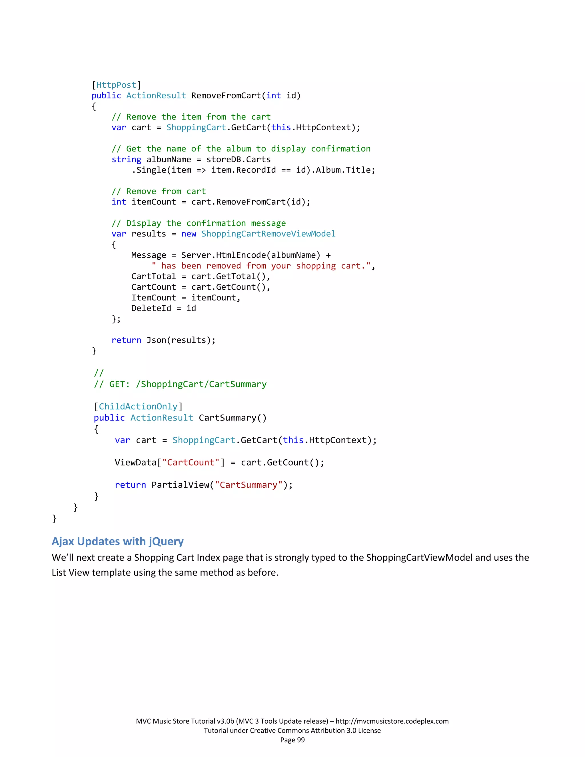 [HttpPost]
         public ActionResult RemoveFromCart(int id)
         {
             // Remove the item from the cart
             var cart = ShoppingCart.GetCart(this.HttpContext);

             // Get the name of the album to display confirmation
             string albumName = storeDB.Carts
                 .Single(item => item.RecordId == id).Album.Title;

             // Remove from cart
             int itemCount = cart.RemoveFromCart(id);

             // Display the confirmation message
             var results = new ShoppingCartRemoveViewModel
             {
                 Message = Server.HtmlEncode(albumName) +
                     " has been removed from your shopping cart.",
                 CartTotal = cart.GetTotal(),
                 CartCount = cart.GetCount(),
                 ItemCount = itemCount,
                 DeleteId = id
             };

             return Json(results);
         }

         //
         // GET: /ShoppingCart/CartSummary

         [ChildActionOnly]
         public ActionResult CartSummary()
         {
             var cart = ShoppingCart.GetCart(this.HttpContext);

              ViewData["CartCount"] = cart.GetCount();

              return PartialView("CartSummary");
         }
    }
}

Ajax Updates with jQuery
We’ll next create a Shopping Cart Index page that is strongly typed to the ShoppingCartViewModel and uses the
List View template using the same method as before.




                   MVC Music Store Tutorial v3.0b (MVC 3 Tools Update release) – http://mvcmusicstore.codeplex.com
                                       Tutorial under Creative Commons Attribution 3.0 License
                                                                Page 99
 