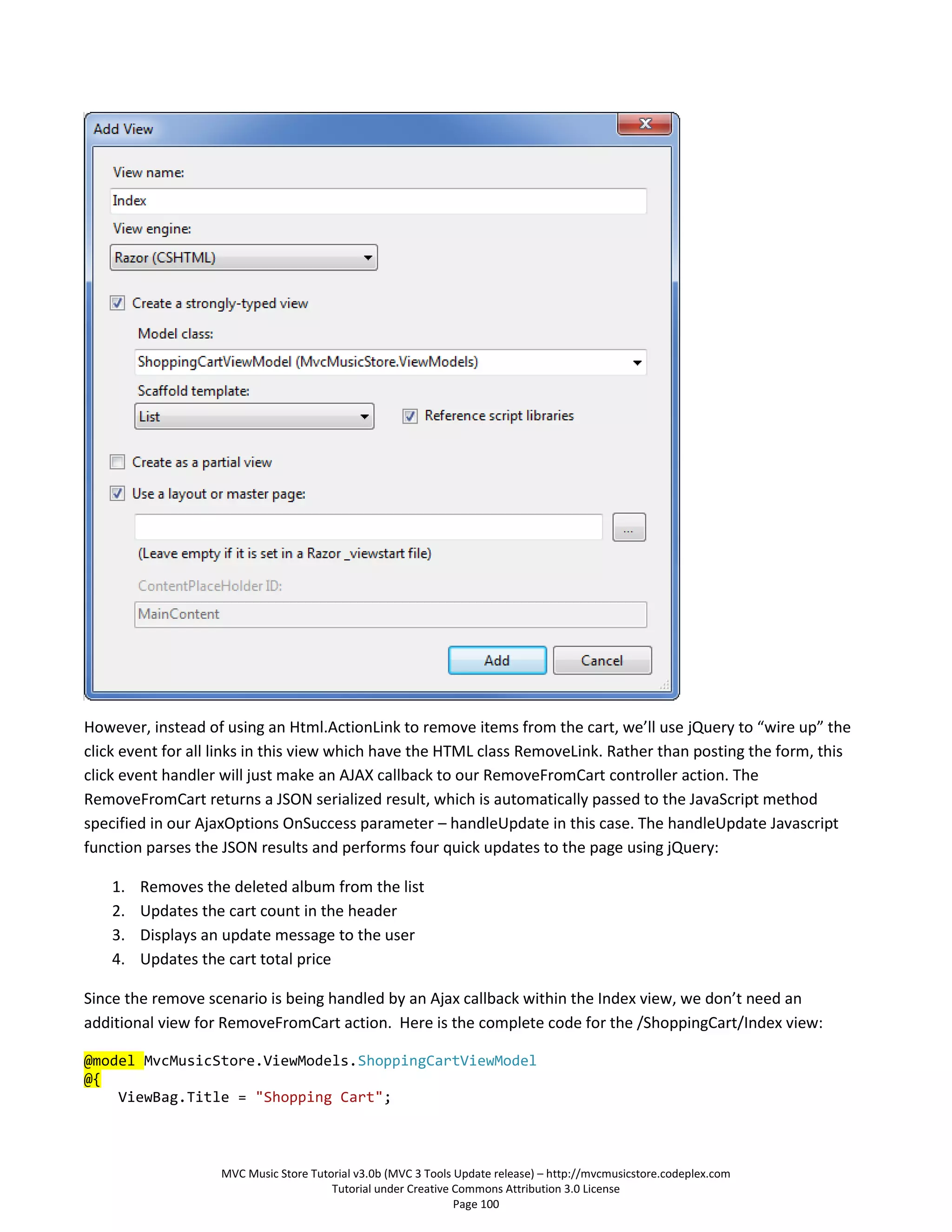 However, instead of using an Html.ActionLink to remove items from the cart, we’ll use jQuery to “wire up” the
click event for all links in this view which have the HTML class RemoveLink. Rather than posting the form, this
click event handler will just make an AJAX callback to our RemoveFromCart controller action. The
RemoveFromCart returns a JSON serialized result, which is automatically passed to the JavaScript method
specified in our AjaxOptions OnSuccess parameter – handleUpdate in this case. The handleUpdate Javascript
function parses the JSON results and performs four quick updates to the page using jQuery:

    1.   Removes the deleted album from the list
    2.   Updates the cart count in the header
    3.   Displays an update message to the user
    4.   Updates the cart total price

Since the remove scenario is being handled by an Ajax callback within the Index view, we don’t need an
additional view for RemoveFromCart action. Here is the complete code for the /ShoppingCart/Index view:

@model MvcMusicStore.ViewModels.ShoppingCartViewModel
@{
    ViewBag.Title = "Shopping Cart";



                    MVC Music Store Tutorial v3.0b (MVC 3 Tools Update release) – http://mvcmusicstore.codeplex.com
                                        Tutorial under Creative Commons Attribution 3.0 License
                                                                Page 100
 