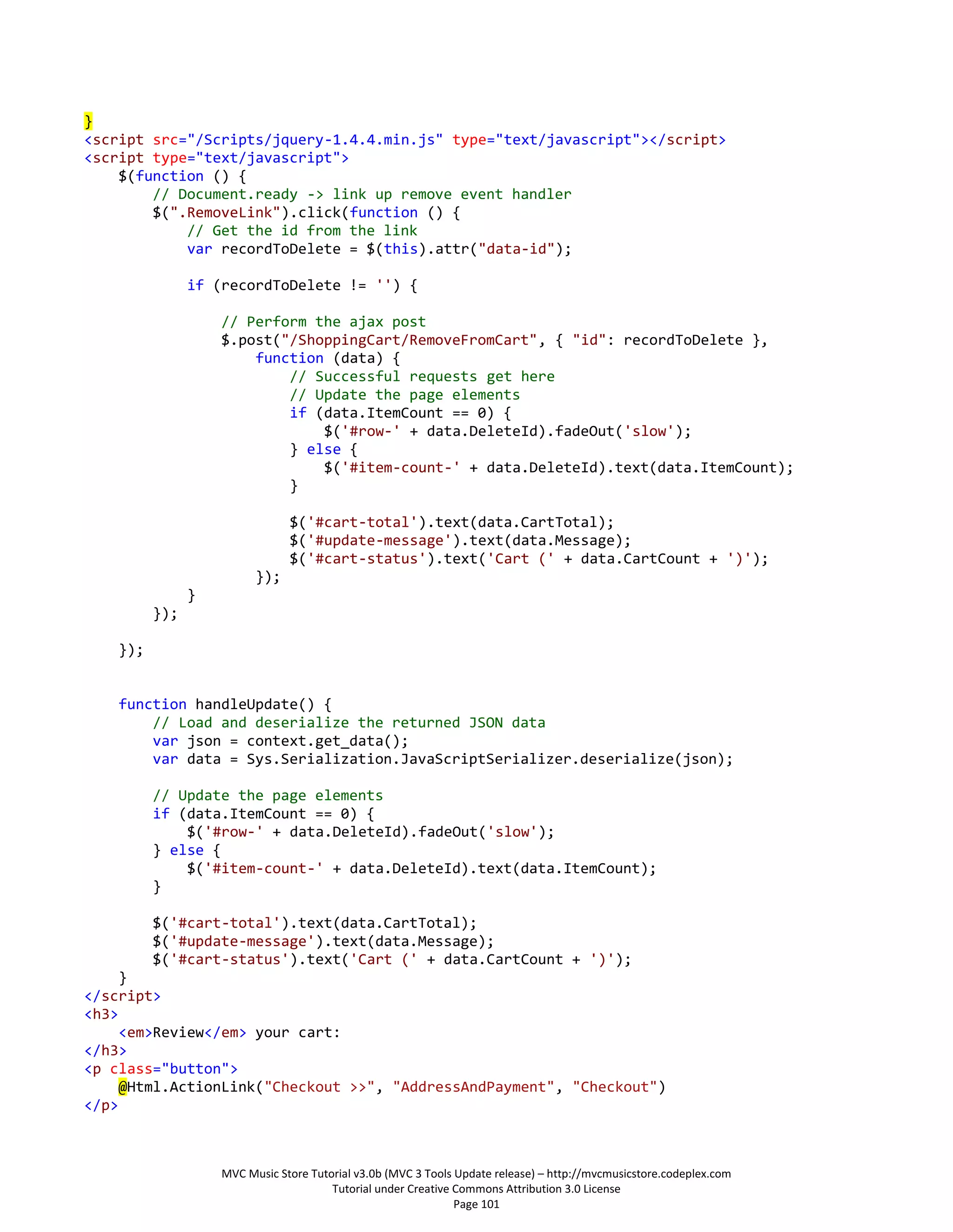 }
<script src="/Scripts/jquery-1.4.4.min.js" type="text/javascript"></script>
<script type="text/javascript">
    $(function () {
        // Document.ready -> link up remove event handler
        $(".RemoveLink").click(function () {
            // Get the id from the link
            var recordToDelete = $(this).attr("data-id");

                if (recordToDelete != '') {

                    // Perform the ajax post
                    $.post("/ShoppingCart/RemoveFromCart", { "id": recordToDelete },
                        function (data) {
                            // Successful requests get here
                            // Update the page elements
                            if (data.ItemCount == 0) {
                                $('#row-' + data.DeleteId).fadeOut('slow');
                            } else {
                                $('#item-count-' + data.DeleteId).text(data.ItemCount);
                            }

                                $('#cart-total').text(data.CartTotal);
                                $('#update-message').text(data.Message);
                                $('#cart-status').text('Cart (' + data.CartCount + ')');
                          });
                }
          });

    });


    function handleUpdate() {
        // Load and deserialize the returned JSON data
        var json = context.get_data();
        var data = Sys.Serialization.JavaScriptSerializer.deserialize(json);

          // Update the page elements
          if (data.ItemCount == 0) {
              $('#row-' + data.DeleteId).fadeOut('slow');
          } else {
              $('#item-count-' + data.DeleteId).text(data.ItemCount);
          }

          $('#cart-total').text(data.CartTotal);
          $('#update-message').text(data.Message);
          $('#cart-status').text('Cart (' + data.CartCount + ')');
     }
</script>
<h3>
     <em>Review</em> your cart:
</h3>
<p class="button">
     @Html.ActionLink("Checkout >>", "AddressAndPayment", "Checkout")
</p>



                    MVC Music Store Tutorial v3.0b (MVC 3 Tools Update release) – http://mvcmusicstore.codeplex.com
                                        Tutorial under Creative Commons Attribution 3.0 License
                                                                Page 101
 