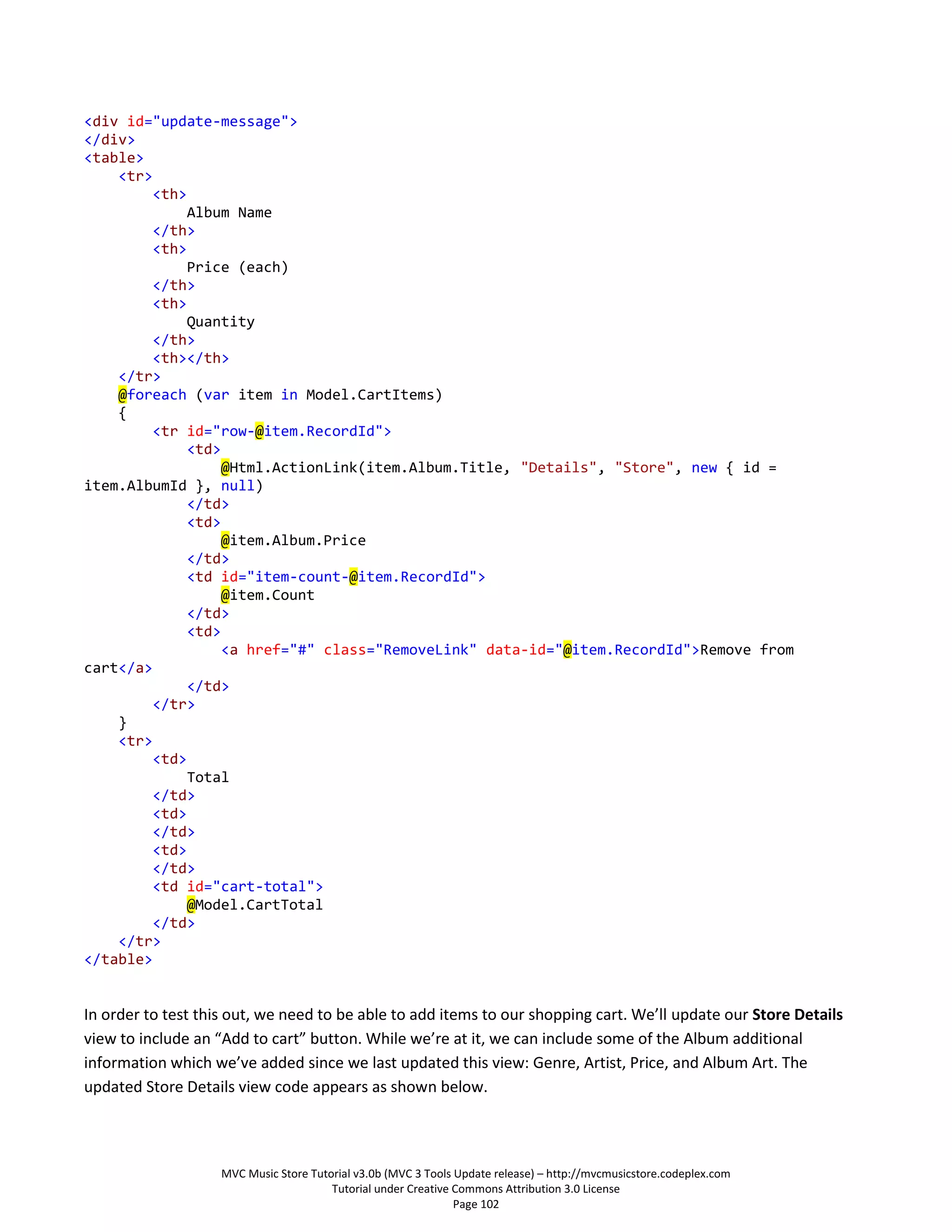 <div id="update-message">
</div>
<table>
    <tr>
        <th>
             Album Name
        </th>
        <th>
             Price (each)
        </th>
        <th>
             Quantity
        </th>
        <th></th>
    </tr>
    @foreach (var item in Model.CartItems)
    {
        <tr id="row-@item.RecordId">
             <td>
                  @Html.ActionLink(item.Album.Title, "Details", "Store", new { id =
item.AlbumId }, null)
             </td>
             <td>
                  @item.Album.Price
             </td>
             <td id="item-count-@item.RecordId">
                  @item.Count
             </td>
             <td>
                  <a href="#" class="RemoveLink" data-id="@item.RecordId">Remove from
cart</a>
             </td>
        </tr>
    }
    <tr>
        <td>
             Total
        </td>
        <td>
        </td>
        <td>
        </td>
        <td id="cart-total">
             @Model.CartTotal
        </td>
    </tr>
</table>


In order to test this out, we need to be able to add items to our shopping cart. We’ll update our Store Details
view to include an “Add to cart” button. While we’re at it, we can include some of the Album additional
information which we’ve added since we last updated this view: Genre, Artist, Price, and Album Art. The
updated Store Details view code appears as shown below.



                    MVC Music Store Tutorial v3.0b (MVC 3 Tools Update release) – http://mvcmusicstore.codeplex.com
                                        Tutorial under Creative Commons Attribution 3.0 License
                                                                Page 102
 