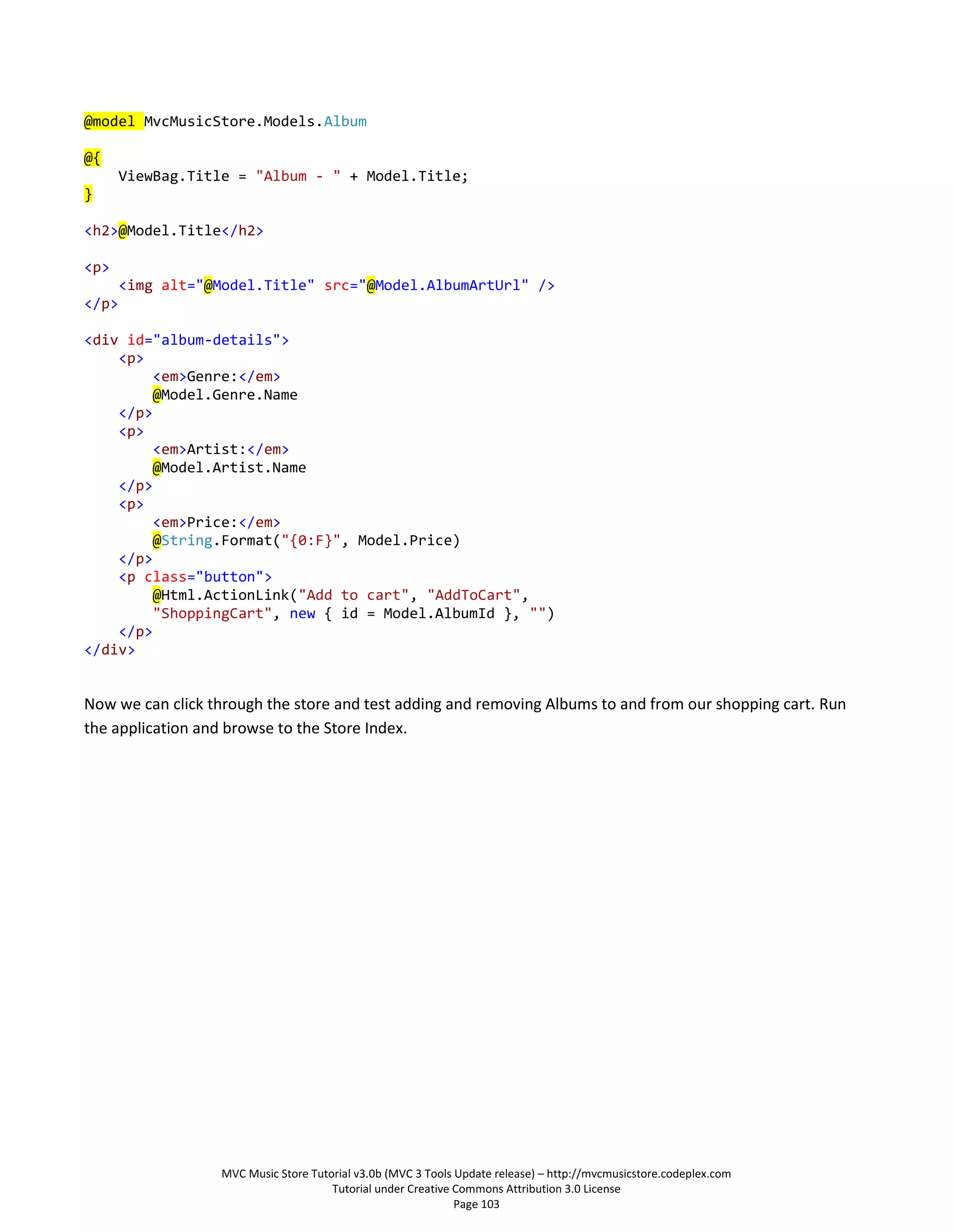 @model MvcMusicStore.Models.Album

@{
       ViewBag.Title = "Album - " + Model.Title;
}

<h2>@Model.Title</h2>

<p>
       <img alt="@Model.Title" src="@Model.AlbumArtUrl" />
</p>

<div id="album-details">
    <p>
        <em>Genre:</em>
        @Model.Genre.Name
    </p>
    <p>
        <em>Artist:</em>
        @Model.Artist.Name
    </p>
    <p>
        <em>Price:</em>
        @String.Format("{0:F}", Model.Price)
    </p>
    <p class="button">
        @Html.ActionLink("Add to cart", "AddToCart",
        "ShoppingCart", new { id = Model.AlbumId }, "")
    </p>
</div>


Now we can click through the store and test adding and removing Albums to and from our shopping cart. Run
the application and browse to the Store Index.




                   MVC Music Store Tutorial v3.0b (MVC 3 Tools Update release) – http://mvcmusicstore.codeplex.com
                                       Tutorial under Creative Commons Attribution 3.0 License
                                                               Page 103
 