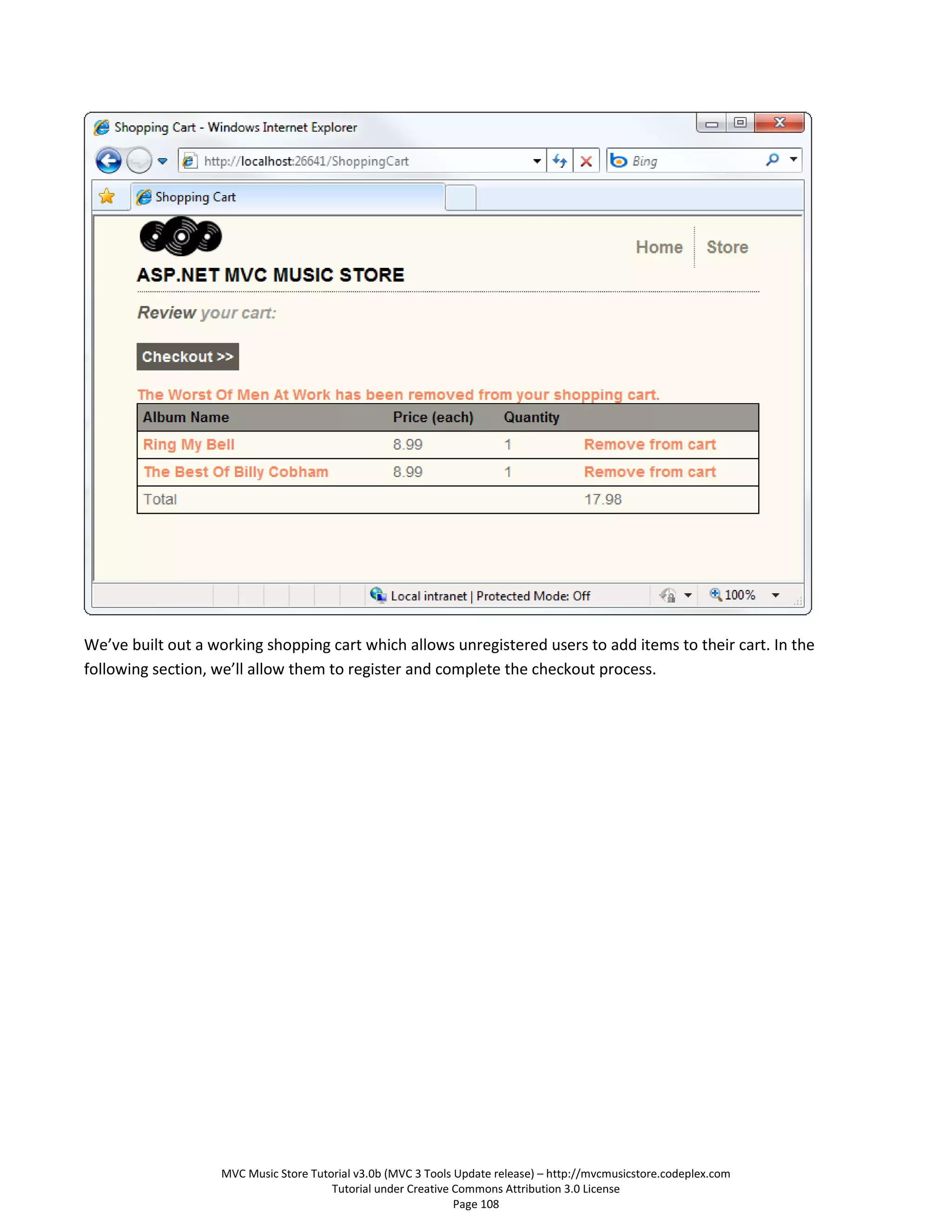 We’ve built out a working shopping cart which allows unregistered users to add items to their cart. In the
following section, we’ll allow them to register and complete the checkout process.




                   MVC Music Store Tutorial v3.0b (MVC 3 Tools Update release) – http://mvcmusicstore.codeplex.com
                                       Tutorial under Creative Commons Attribution 3.0 License
                                                               Page 108
 