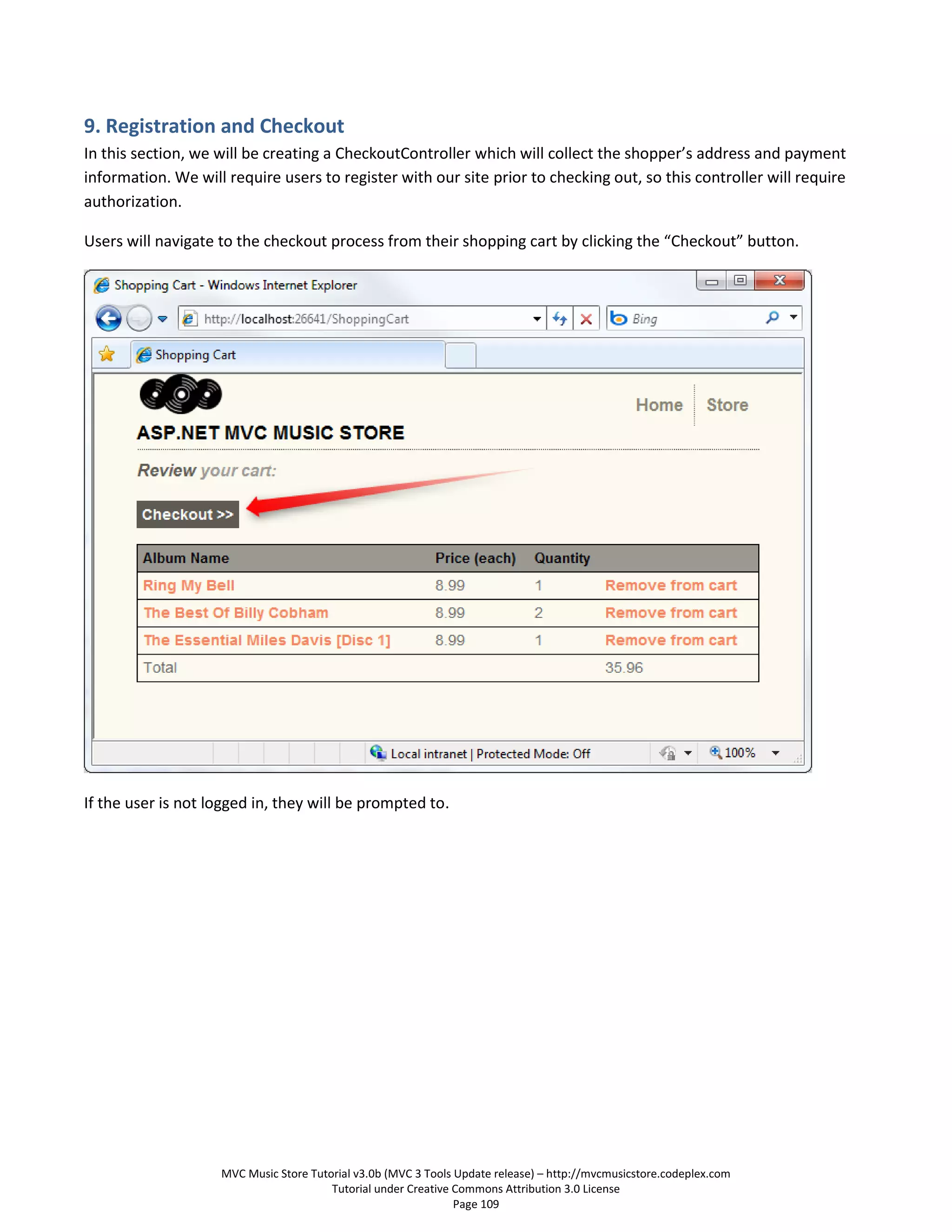 9. Registration and Checkout
In this section, we will be creating a CheckoutController which will collect the shopper’s address and payment
information. We will require users to register with our site prior to checking out, so this controller will require
authorization.

Users will navigate to the checkout process from their shopping cart by clicking the “Checkout” button.




If the user is not logged in, they will be prompted to.




                    MVC Music Store Tutorial v3.0b (MVC 3 Tools Update release) – http://mvcmusicstore.codeplex.com
                                        Tutorial under Creative Commons Attribution 3.0 License
                                                                Page 109
 