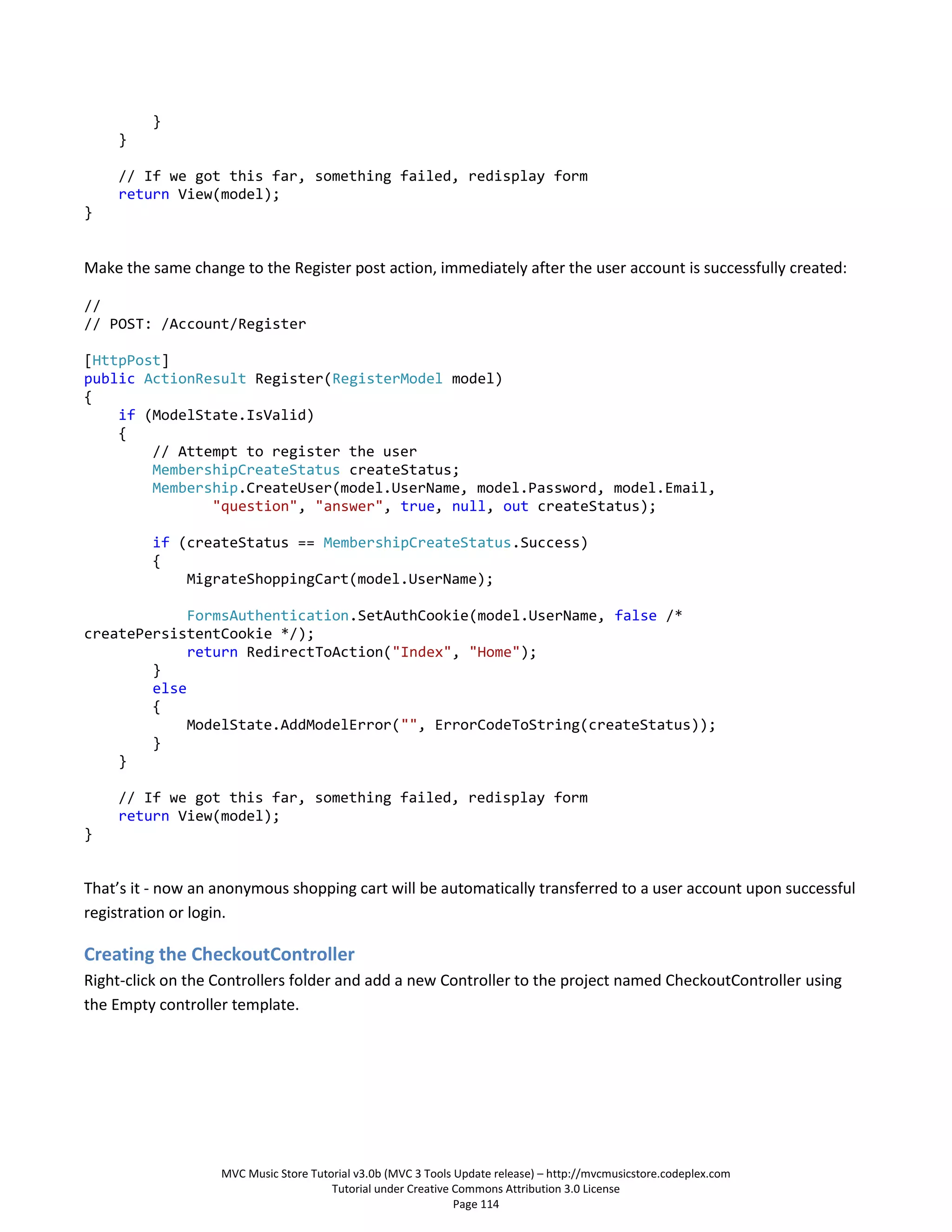}
    }

    // If we got this far, something failed, redisplay form
    return View(model);
}


Make the same change to the Register post action, immediately after the user account is successfully created:

//
// POST: /Account/Register

[HttpPost]
public ActionResult Register(RegisterModel model)
{
    if (ModelState.IsValid)
    {
        // Attempt to register the user
        MembershipCreateStatus createStatus;
        Membership.CreateUser(model.UserName, model.Password, model.Email,
               "question", "answer", true, null, out createStatus);

         if (createStatus == MembershipCreateStatus.Success)
         {
             MigrateShoppingCart(model.UserName);

             FormsAuthentication.SetAuthCookie(model.UserName, false /*
createPersistentCookie */);
             return RedirectToAction("Index", "Home");
        }
        else
        {
             ModelState.AddModelError("", ErrorCodeToString(createStatus));
        }
    }

    // If we got this far, something failed, redisplay form
    return View(model);
}


That’s it - now an anonymous shopping cart will be automatically transferred to a user account upon successful
registration or login.

Creating the CheckoutController
Right-click on the Controllers folder and add a new Controller to the project named CheckoutController using
the Empty controller template.




                   MVC Music Store Tutorial v3.0b (MVC 3 Tools Update release) – http://mvcmusicstore.codeplex.com
                                       Tutorial under Creative Commons Attribution 3.0 License
                                                               Page 114
 