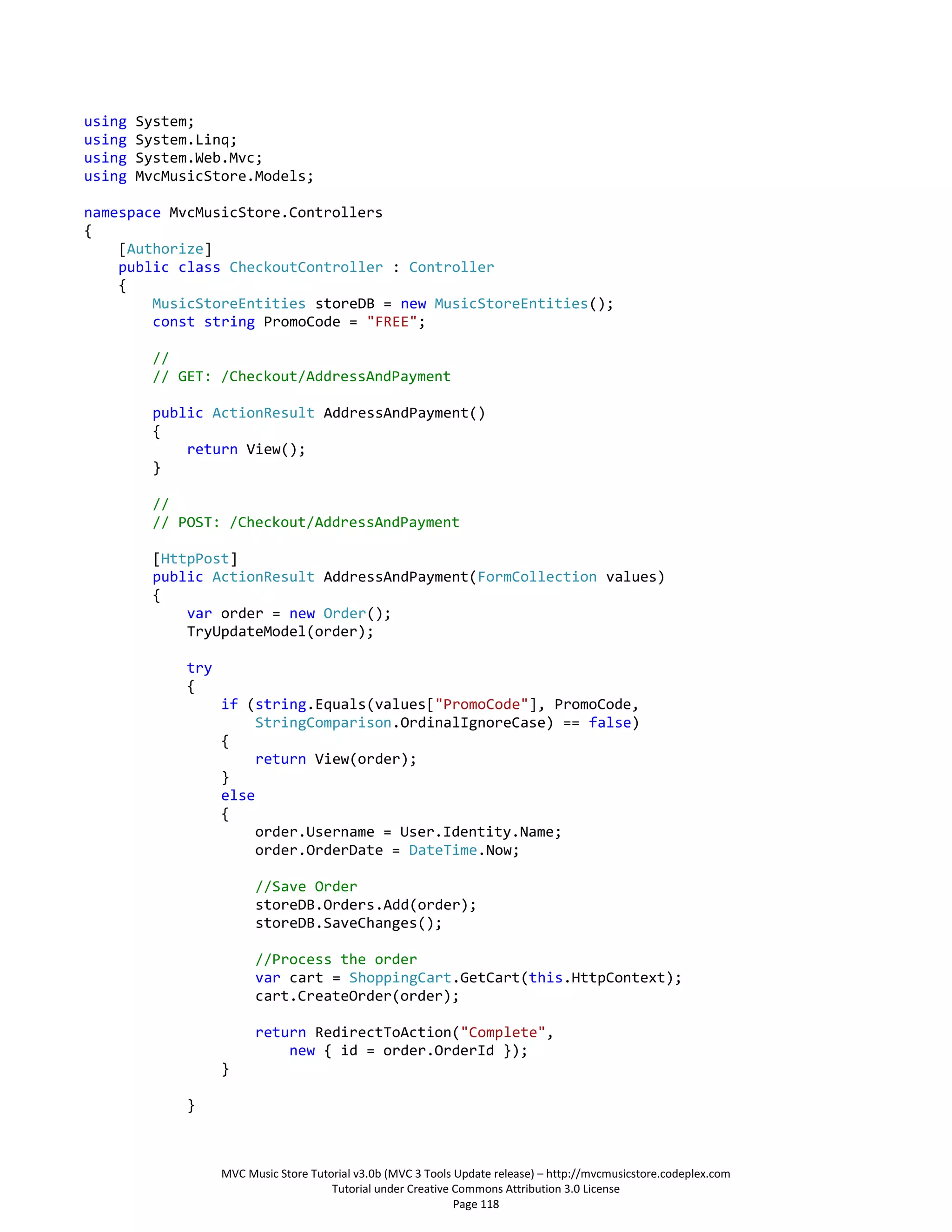 using   System;
using   System.Linq;
using   System.Web.Mvc;
using   MvcMusicStore.Models;

namespace MvcMusicStore.Controllers
{
    [Authorize]
    public class CheckoutController : Controller
    {
        MusicStoreEntities storeDB = new MusicStoreEntities();
        const string PromoCode = "FREE";

         //
         // GET: /Checkout/AddressAndPayment

         public ActionResult AddressAndPayment()
         {
             return View();
         }

         //
         // POST: /Checkout/AddressAndPayment

         [HttpPost]
         public ActionResult AddressAndPayment(FormCollection values)
         {
             var order = new Order();
             TryUpdateModel(order);

              try
              {
                    if (string.Equals(values["PromoCode"], PromoCode,
                         StringComparison.OrdinalIgnoreCase) == false)
                    {
                         return View(order);
                    }
                    else
                    {
                         order.Username = User.Identity.Name;
                         order.OrderDate = DateTime.Now;

                          //Save Order
                          storeDB.Orders.Add(order);
                          storeDB.SaveChanges();

                          //Process the order
                          var cart = ShoppingCart.GetCart(this.HttpContext);
                          cart.CreateOrder(order);

                          return RedirectToAction("Complete",
                              new { id = order.OrderId });
                    }

              }



                    MVC Music Store Tutorial v3.0b (MVC 3 Tools Update release) – http://mvcmusicstore.codeplex.com
                                        Tutorial under Creative Commons Attribution 3.0 License
                                                                Page 118
 
