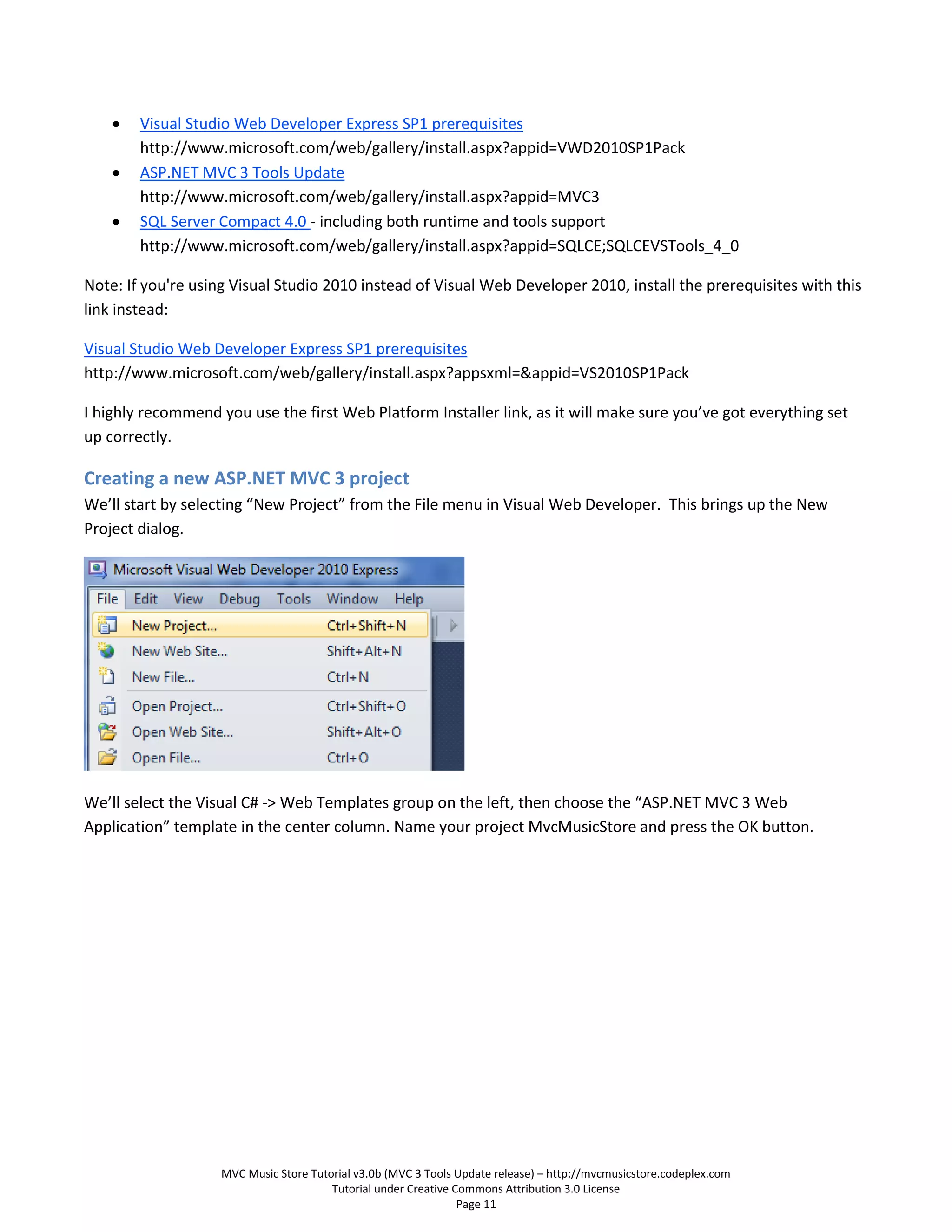    Visual Studio Web Developer Express SP1 prerequisites
        http://www.microsoft.com/web/gallery/install.aspx?appid=VWD2010SP1Pack
       ASP.NET MVC 3 Tools Update
        http://www.microsoft.com/web/gallery/install.aspx?appid=MVC3
       SQL Server Compact 4.0 - including both runtime and tools support
        http://www.microsoft.com/web/gallery/install.aspx?appid=SQLCE;SQLCEVSTools_4_0

Note: If you're using Visual Studio 2010 instead of Visual Web Developer 2010, install the prerequisites with this
link instead:

Visual Studio Web Developer Express SP1 prerequisites
http://www.microsoft.com/web/gallery/install.aspx?appsxml=&appid=VS2010SP1Pack

I highly recommend you use the first Web Platform Installer link, as it will make sure you’ve got everything set
up correctly.

Creating a new ASP.NET MVC 3 project
We’ll start by selecting “New Project” from the File menu in Visual Web Developer. This brings up the New
Project dialog.




We’ll select the Visual C# -> Web Templates group on the left, then choose the “ASP.NET MVC 3 Web
Application” template in the center column. Name your project MvcMusicStore and press the OK button.




                    MVC Music Store Tutorial v3.0b (MVC 3 Tools Update release) – http://mvcmusicstore.codeplex.com
                                        Tutorial under Creative Commons Attribution 3.0 License
                                                                 Page 11
 