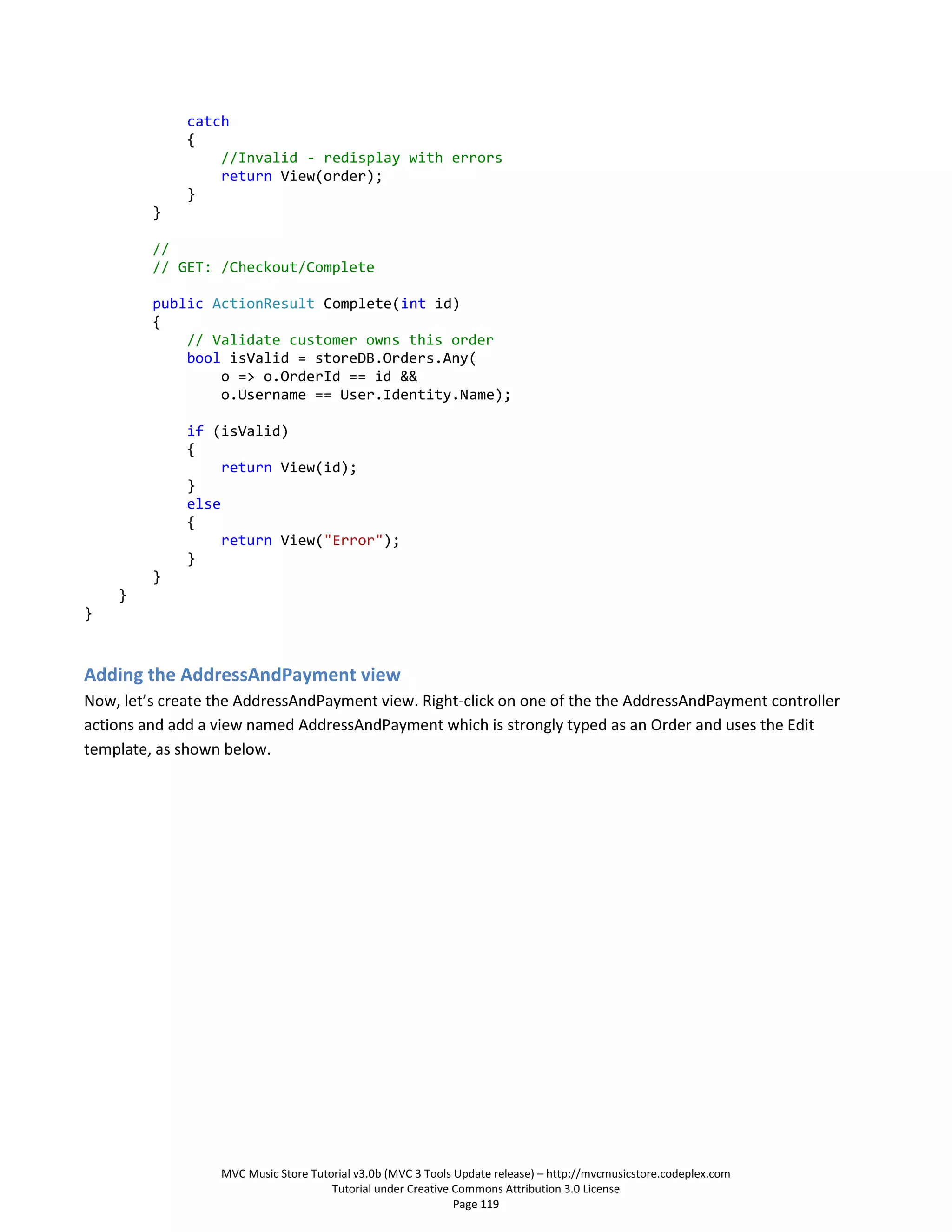 catch
              {
                  //Invalid - redisplay with errors
                  return View(order);
              }
         }

         //
         // GET: /Checkout/Complete

         public ActionResult Complete(int id)
         {
             // Validate customer owns this order
             bool isValid = storeDB.Orders.Any(
                 o => o.OrderId == id &&
                 o.Username == User.Identity.Name);

              if (isValid)
              {
                   return View(id);
              }
              else
              {
                   return View("Error");
              }
         }
    }
}



Adding the AddressAndPayment view
Now, let’s create the AddressAndPayment view. Right-click on one of the the AddressAndPayment controller
actions and add a view named AddressAndPayment which is strongly typed as an Order and uses the Edit
template, as shown below.




                  MVC Music Store Tutorial v3.0b (MVC 3 Tools Update release) – http://mvcmusicstore.codeplex.com
                                      Tutorial under Creative Commons Attribution 3.0 License
                                                              Page 119
 