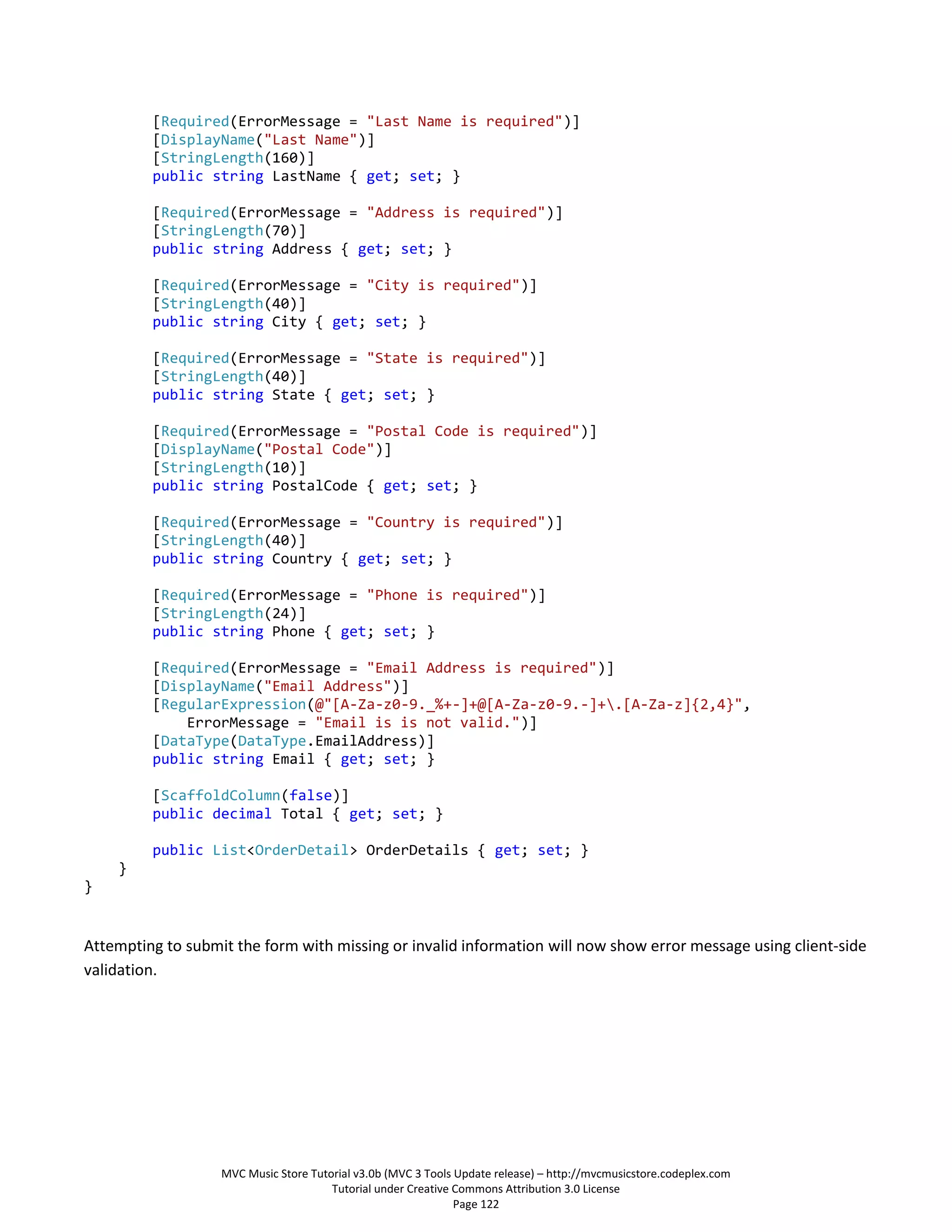 [Required(ErrorMessage = "Last Name is required")]
         [DisplayName("Last Name")]
         [StringLength(160)]
         public string LastName { get; set; }

         [Required(ErrorMessage = "Address is required")]
         [StringLength(70)]
         public string Address { get; set; }

         [Required(ErrorMessage = "City is required")]
         [StringLength(40)]
         public string City { get; set; }

         [Required(ErrorMessage = "State is required")]
         [StringLength(40)]
         public string State { get; set; }

         [Required(ErrorMessage = "Postal Code is required")]
         [DisplayName("Postal Code")]
         [StringLength(10)]
         public string PostalCode { get; set; }

         [Required(ErrorMessage = "Country is required")]
         [StringLength(40)]
         public string Country { get; set; }

         [Required(ErrorMessage = "Phone is required")]
         [StringLength(24)]
         public string Phone { get; set; }

         [Required(ErrorMessage = "Email Address is required")]
         [DisplayName("Email Address")]
         [RegularExpression(@"[A-Za-z0-9._%+-]+@[A-Za-z0-9.-]+.[A-Za-z]{2,4}",
             ErrorMessage = "Email is is not valid.")]
         [DataType(DataType.EmailAddress)]
         public string Email { get; set; }

         [ScaffoldColumn(false)]
         public decimal Total { get; set; }

         public List<OrderDetail> OrderDetails { get; set; }
    }
}


Attempting to submit the form with missing or invalid information will now show error message using client-side
validation.




                   MVC Music Store Tutorial v3.0b (MVC 3 Tools Update release) – http://mvcmusicstore.codeplex.com
                                       Tutorial under Creative Commons Attribution 3.0 License
                                                               Page 122
 