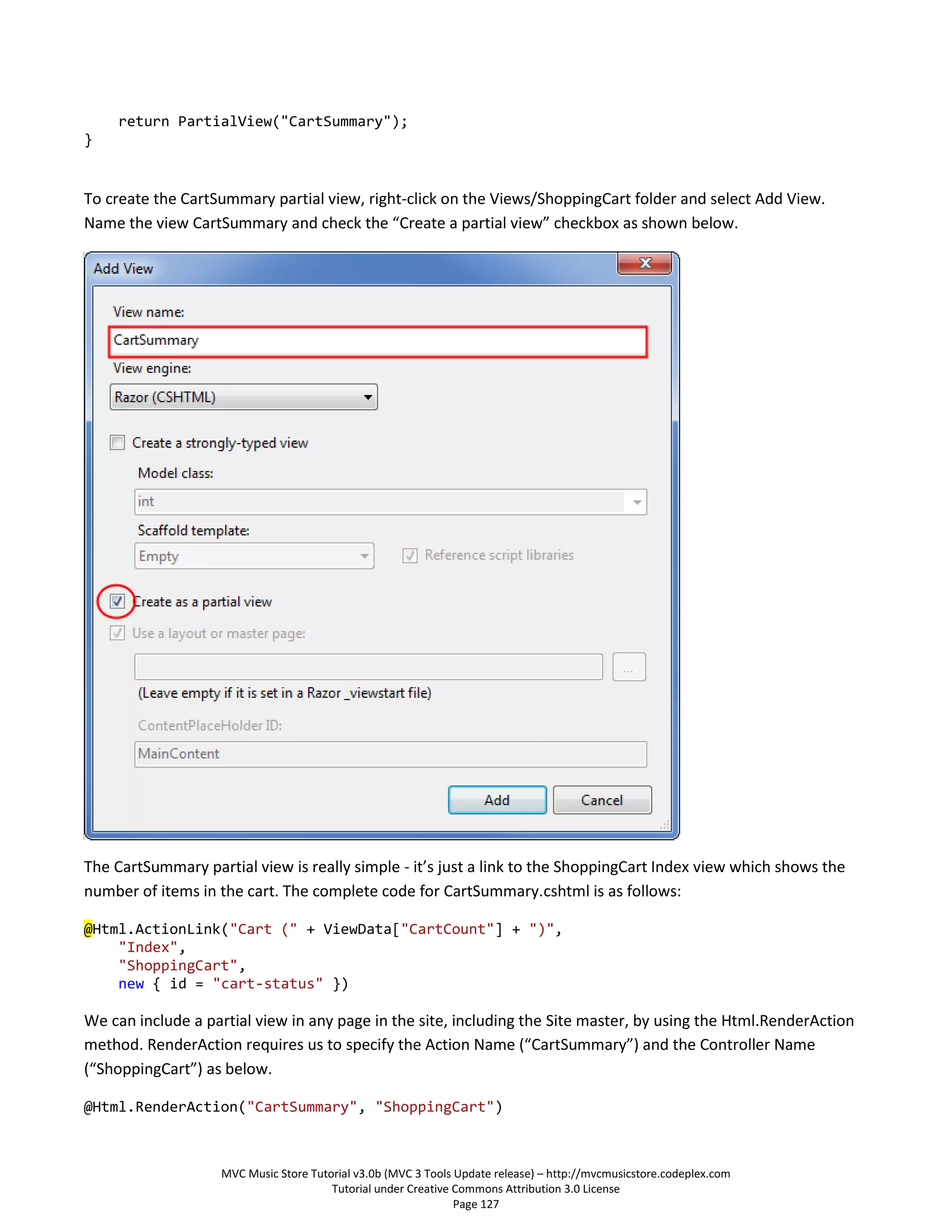 return PartialView("CartSummary");
}


To create the CartSummary partial view, right-click on the Views/ShoppingCart folder and select Add View.
Name the view CartSummary and check the “Create a partial view” checkbox as shown below.




The CartSummary partial view is really simple - it’s just a link to the ShoppingCart Index view which shows the
number of items in the cart. The complete code for CartSummary.cshtml is as follows:

@Html.ActionLink("Cart (" + ViewData["CartCount"] + ")",
    "Index",
    "ShoppingCart",
    new { id = "cart-status" })

We can include a partial view in any page in the site, including the Site master, by using the Html.RenderAction
method. RenderAction requires us to specify the Action Name (“CartSummary”) and the Controller Name
(“ShoppingCart”) as below.

@Html.RenderAction("CartSummary", "ShoppingCart")



                    MVC Music Store Tutorial v3.0b (MVC 3 Tools Update release) – http://mvcmusicstore.codeplex.com
                                        Tutorial under Creative Commons Attribution 3.0 License
                                                                Page 127
 