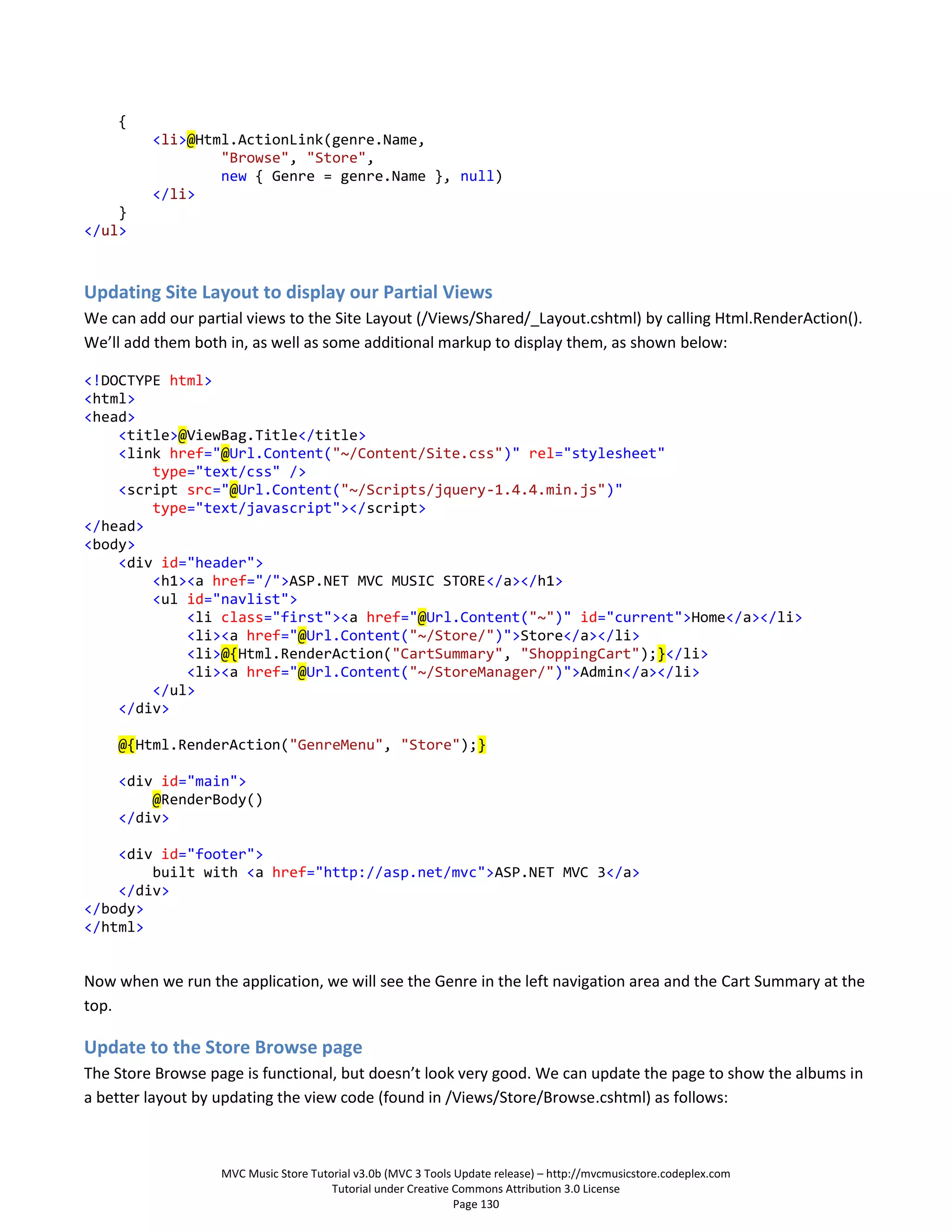 {
         <li>@Html.ActionLink(genre.Name,
                 "Browse", "Store",
                 new { Genre = genre.Name }, null)
         </li>
    }
</ul>



Updating Site Layout to display our Partial Views
We can add our partial views to the Site Layout (/Views/Shared/_Layout.cshtml) by calling Html.RenderAction().
We’ll add them both in, as well as some additional markup to display them, as shown below:

<!DOCTYPE html>
<html>
<head>
    <title>@ViewBag.Title</title>
    <link href="@Url.Content("~/Content/Site.css")" rel="stylesheet"
        type="text/css" />
    <script src="@Url.Content("~/Scripts/jquery-1.4.4.min.js")"
        type="text/javascript"></script>
</head>
<body>
    <div id="header">
        <h1><a href="/">ASP.NET MVC MUSIC STORE</a></h1>
        <ul id="navlist">
            <li class="first"><a href="@Url.Content("~")" id="current">Home</a></li>
            <li><a href="@Url.Content("~/Store/")">Store</a></li>
            <li>@{Html.RenderAction("CartSummary", "ShoppingCart");}</li>
            <li><a href="@Url.Content("~/StoreManager/")">Admin</a></li>
        </ul>
    </div>

    @{Html.RenderAction("GenreMenu", "Store");}

    <div id="main">
        @RenderBody()
    </div>

    <div id="footer">
        built with <a href="http://asp.net/mvc">ASP.NET MVC 3</a>
    </div>
</body>
</html>


Now when we run the application, we will see the Genre in the left navigation area and the Cart Summary at the
top.

Update to the Store Browse page
The Store Browse page is functional, but doesn’t look very good. We can update the page to show the albums in
a better layout by updating the view code (found in /Views/Store/Browse.cshtml) as follows:



                   MVC Music Store Tutorial v3.0b (MVC 3 Tools Update release) – http://mvcmusicstore.codeplex.com
                                       Tutorial under Creative Commons Attribution 3.0 License
                                                               Page 130
 