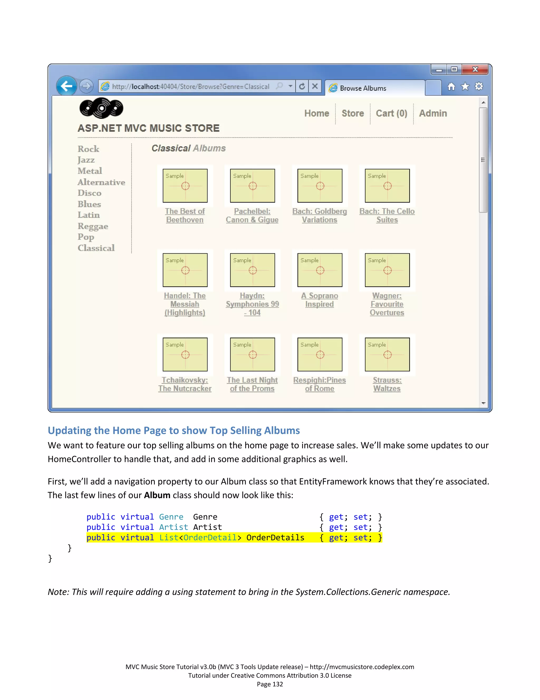 Updating the Home Page to show Top Selling Albums
We want to feature our top selling albums on the home page to increase sales. We’ll make some updates to our
HomeController to handle that, and add in some additional graphics as well.

First, we’ll add a navigation property to our Album class so that EntityFramework knows that they’re associated.
The last few lines of our Album class should now look like this:

         public virtual Genre Genre                                               { get; set; }
         public virtual Artist Artist                                             { get; set; }
         public virtual List<OrderDetail> OrderDetails                            { get; set; }
    }
}


Note: This will require adding a using statement to bring in the System.Collections.Generic namespace.




                   MVC Music Store Tutorial v3.0b (MVC 3 Tools Update release) – http://mvcmusicstore.codeplex.com
                                       Tutorial under Creative Commons Attribution 3.0 License
                                                               Page 132
 
