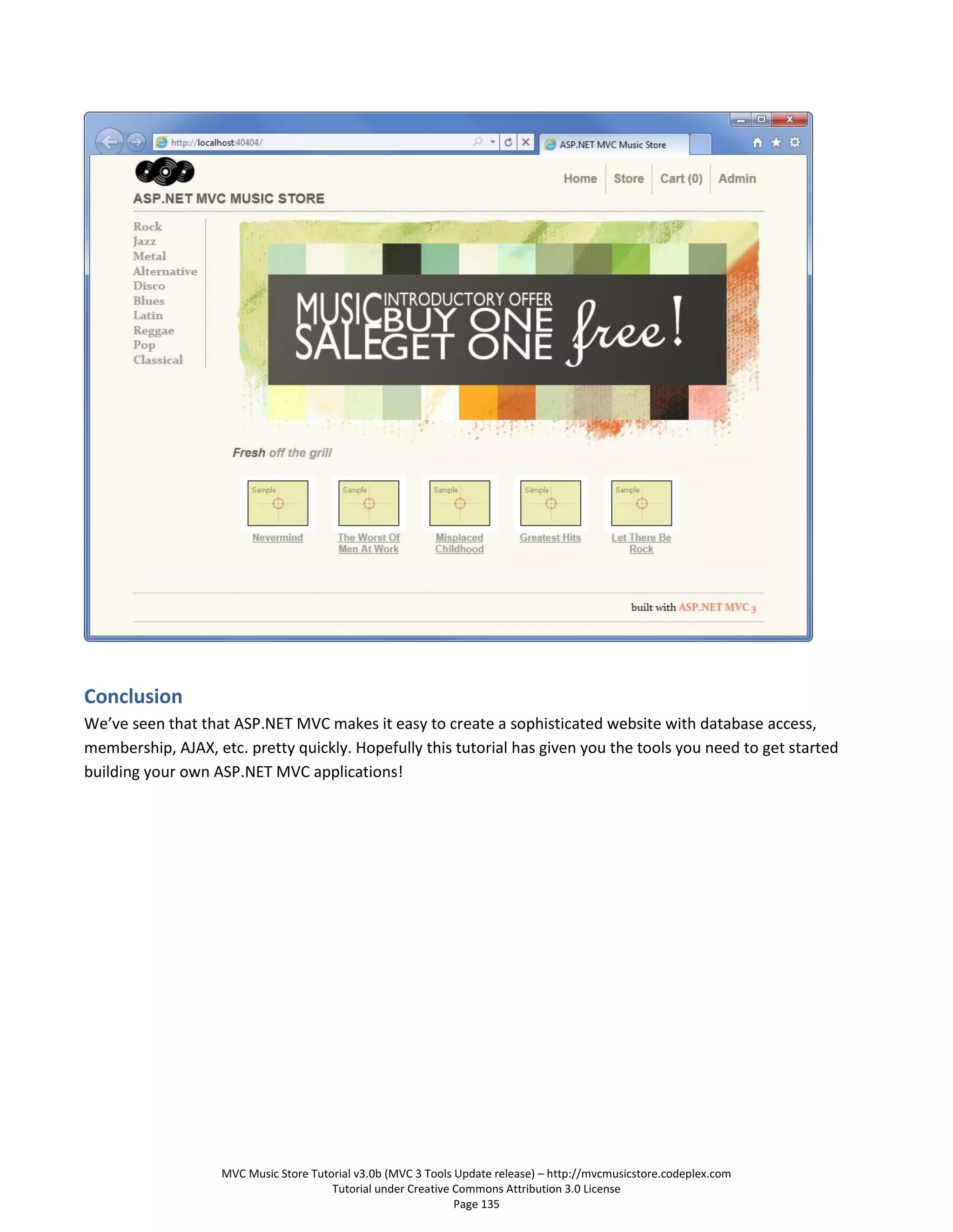Conclusion
We’ve seen that that ASP.NET MVC makes it easy to create a sophisticated website with database access,
membership, AJAX, etc. pretty quickly. Hopefully this tutorial has given you the tools you need to get started
building your own ASP.NET MVC applications!




                    MVC Music Store Tutorial v3.0b (MVC 3 Tools Update release) – http://mvcmusicstore.codeplex.com
                                        Tutorial under Creative Commons Attribution 3.0 License
                                                                Page 135
 