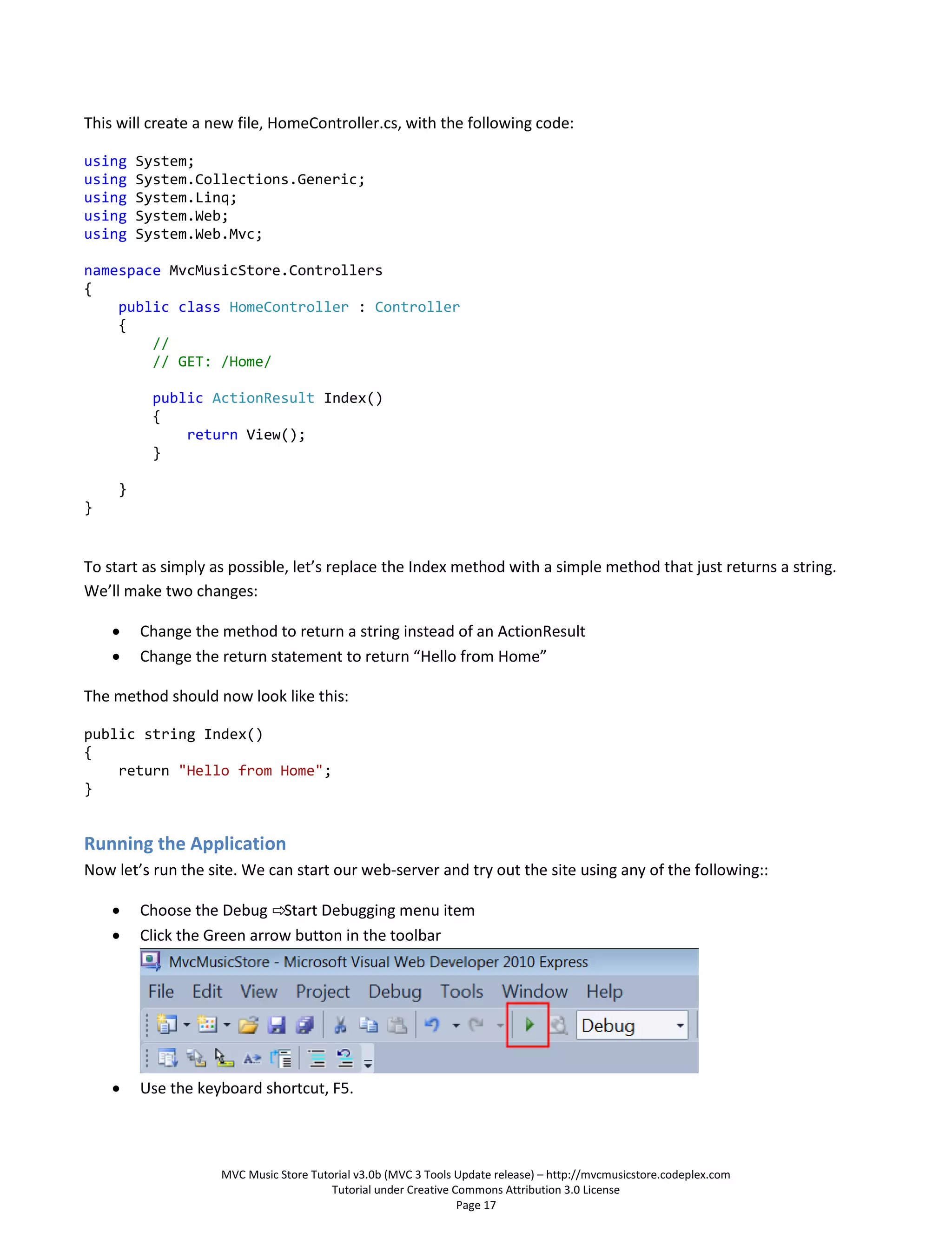 This will create a new file, HomeController.cs, with the following code:

using    System;
using    System.Collections.Generic;
using    System.Linq;
using    System.Web;
using    System.Web.Mvc;

namespace MvcMusicStore.Controllers
{
    public class HomeController : Controller
    {
        //
        // GET: /Home/

          public ActionResult Index()
          {
              return View();
          }

     }
}


To start as simply as possible, let’s replace the Index method with a simple method that just returns a string.
We’ll make two changes:

        Change the method to return a string instead of an ActionResult
        Change the return statement to return “Hello from Home”

The method should now look like this:

public string Index()
{
    return "Hello from Home";
}


Running the Application
Now let’s run the site. We can start our web-server and try out the site using any of the following::

        Choose the Debug ⇨Start Debugging menu item
        Click the Green arrow button in the toolbar




        Use the keyboard shortcut, F5.



                    MVC Music Store Tutorial v3.0b (MVC 3 Tools Update release) – http://mvcmusicstore.codeplex.com
                                        Tutorial under Creative Commons Attribution 3.0 License
                                                                 Page 17
 