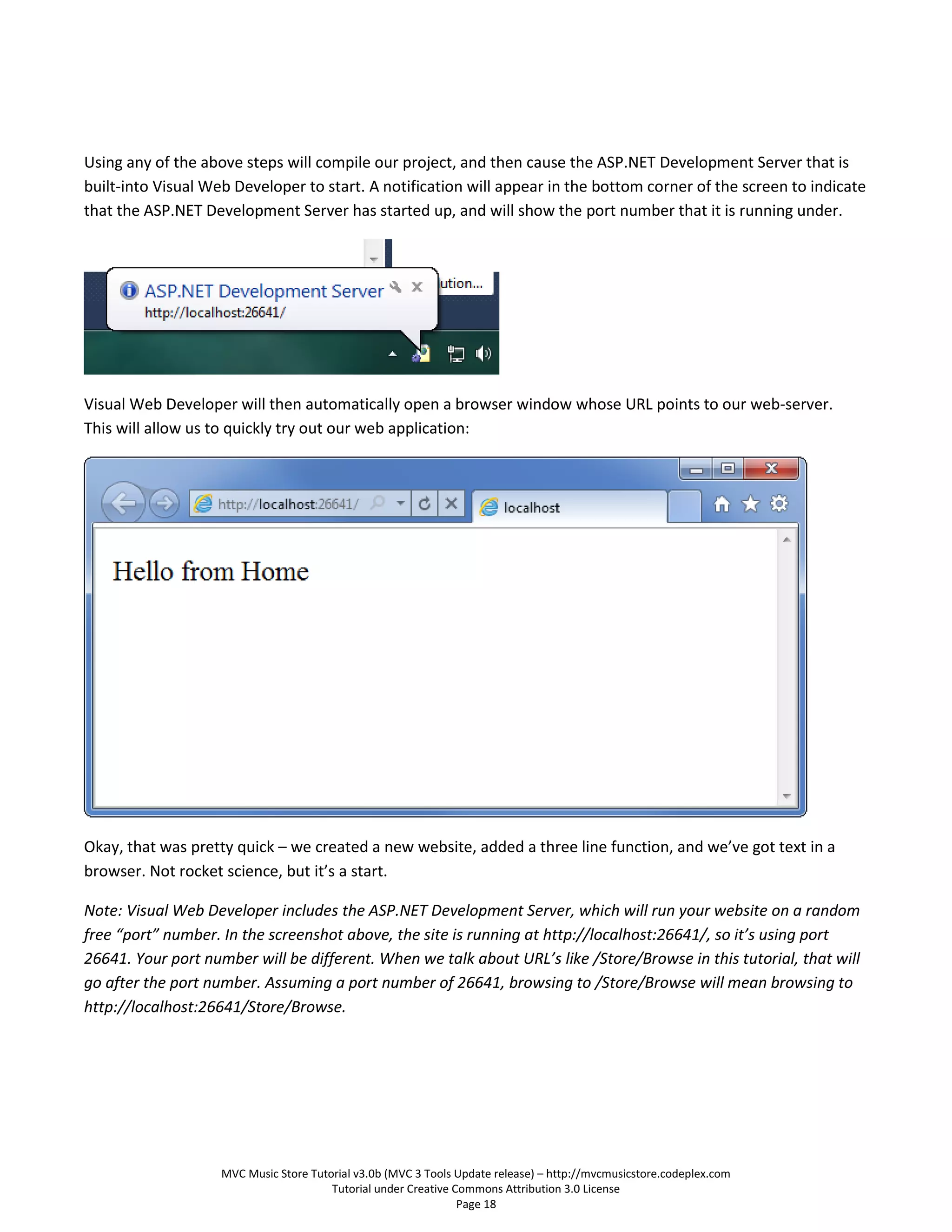 Using any of the above steps will compile our project, and then cause the ASP.NET Development Server that is
built-into Visual Web Developer to start. A notification will appear in the bottom corner of the screen to indicate
that the ASP.NET Development Server has started up, and will show the port number that it is running under.




Visual Web Developer will then automatically open a browser window whose URL points to our web-server.
This will allow us to quickly try out our web application:




Okay, that was pretty quick – we created a new website, added a three line function, and we’ve got text in a
browser. Not rocket science, but it’s a start.

Note: Visual Web Developer includes the ASP.NET Development Server, which will run your website on a random
free “port” number. In the screenshot above, the site is running at http://localhost:26641/, so it’s using port
26641. Your port number will be different. When we talk about URL’s like /Store/Browse in this tutorial, that will
go after the port number. Assuming a port number of 26641, browsing to /Store/Browse will mean browsing to
http://localhost:26641/Store/Browse.




                    MVC Music Store Tutorial v3.0b (MVC 3 Tools Update release) – http://mvcmusicstore.codeplex.com
                                        Tutorial under Creative Commons Attribution 3.0 License
                                                                 Page 18
 