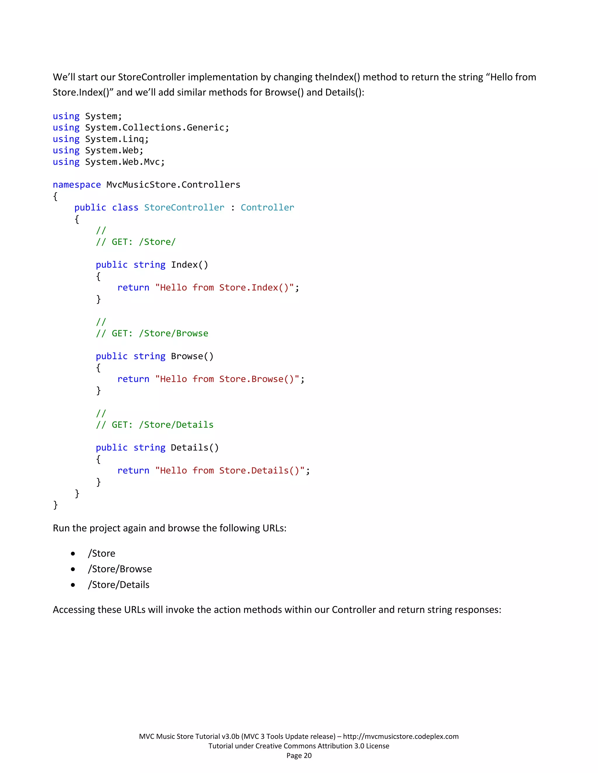 We’ll start our StoreController implementation by changing theIndex() method to return the string “Hello from
Store.Index()” and we’ll add similar methods for Browse() and Details():

using   System;
using   System.Collections.Generic;
using   System.Linq;
using   System.Web;
using   System.Web.Mvc;

namespace MvcMusicStore.Controllers
{
    public class StoreController : Controller
    {
        //
        // GET: /Store/

         public string Index()
         {
             return "Hello from Store.Index()";
         }

         //
         // GET: /Store/Browse

         public string Browse()
         {
             return "Hello from Store.Browse()";
         }

         //
         // GET: /Store/Details

         public string Details()
         {
             return "Hello from Store.Details()";
         }
    }
}

Run the project again and browse the following URLs:

       /Store
       /Store/Browse
       /Store/Details

Accessing these URLs will invoke the action methods within our Controller and return string responses:




                   MVC Music Store Tutorial v3.0b (MVC 3 Tools Update release) – http://mvcmusicstore.codeplex.com
                                       Tutorial under Creative Commons Attribution 3.0 License
                                                                Page 20
 