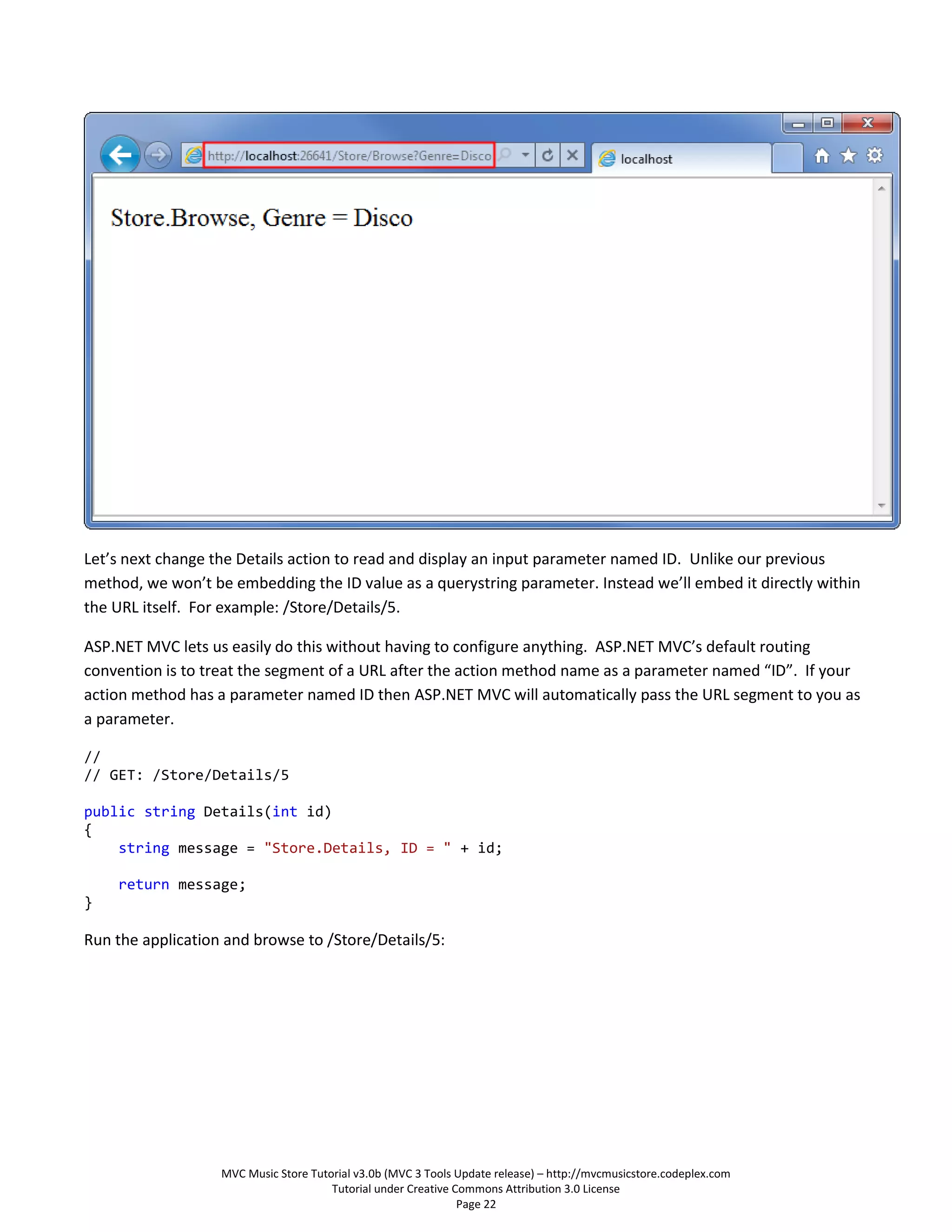 Let’s next change the Details action to read and display an input parameter named ID. Unlike our previous
method, we won’t be embedding the ID value as a querystring parameter. Instead we’ll embed it directly within
the URL itself. For example: /Store/Details/5.

ASP.NET MVC lets us easily do this without having to configure anything. ASP.NET MVC’s default routing
convention is to treat the segment of a URL after the action method name as a parameter named “ID”. If your
action method has a parameter named ID then ASP.NET MVC will automatically pass the URL segment to you as
a parameter.

//
// GET: /Store/Details/5

public string Details(int id)
{
    string message = "Store.Details, ID = " + id;

    return message;
}

Run the application and browse to /Store/Details/5:




                   MVC Music Store Tutorial v3.0b (MVC 3 Tools Update release) – http://mvcmusicstore.codeplex.com
                                       Tutorial under Creative Commons Attribution 3.0 License
                                                                Page 22
 