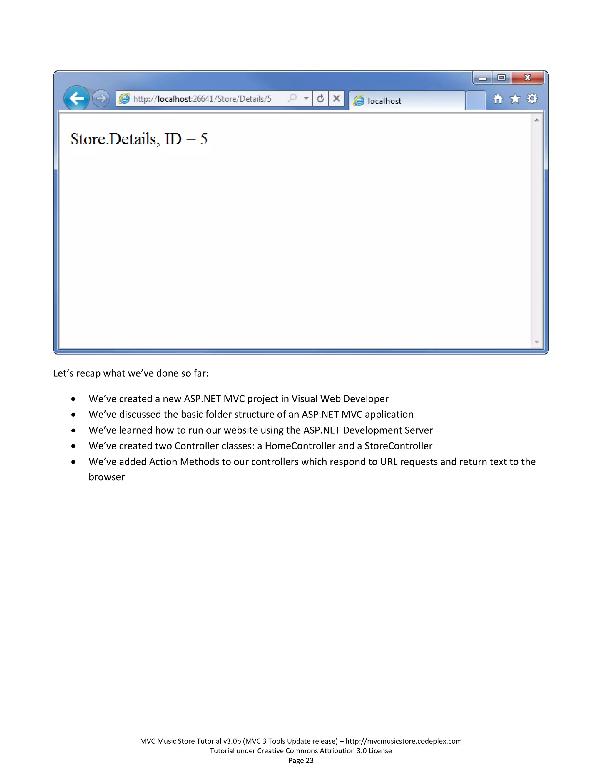 Let’s recap what we’ve done so far:

      We’ve created a new ASP.NET MVC project in Visual Web Developer
      We’ve discussed the basic folder structure of an ASP.NET MVC application
      We’ve learned how to run our website using the ASP.NET Development Server
      We’ve created two Controller classes: a HomeController and a StoreController
      We’ve added Action Methods to our controllers which respond to URL requests and return text to the
       browser




                   MVC Music Store Tutorial v3.0b (MVC 3 Tools Update release) – http://mvcmusicstore.codeplex.com
                                       Tutorial under Creative Commons Attribution 3.0 License
                                                                Page 23
 