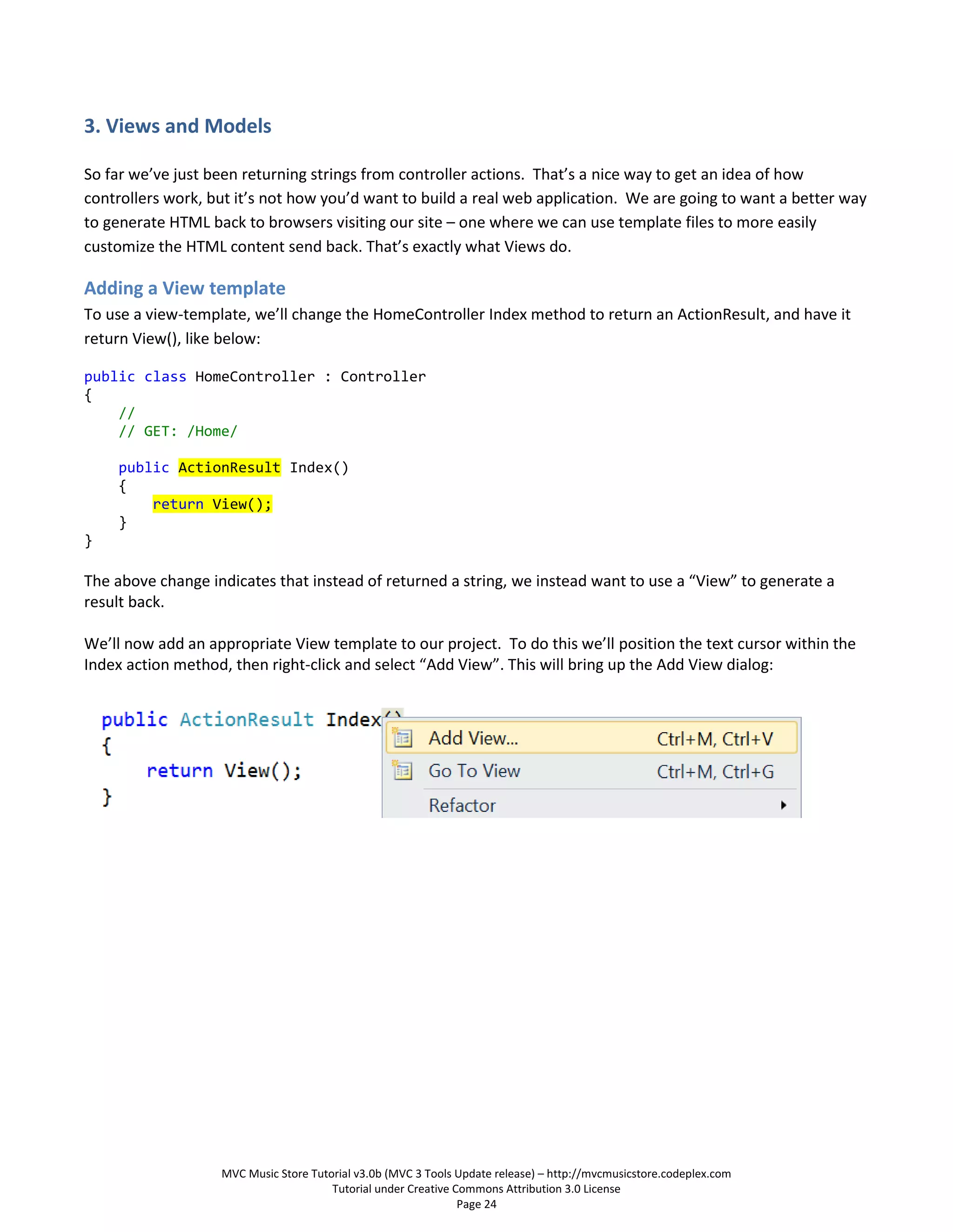 3. Views and Models

So far we’ve just been returning strings from controller actions. That’s a nice way to get an idea of how
controllers work, but it’s not how you’d want to build a real web application. We are going to want a better way
to generate HTML back to browsers visiting our site – one where we can use template files to more easily
customize the HTML content send back. That’s exactly what Views do.

Adding a View template
To use a view-template, we’ll change the HomeController Index method to return an ActionResult, and have it
return View(), like below:

public class HomeController : Controller
{
    //
    // GET: /Home/

    public ActionResult Index()
    {
        return View();
    }
}

The above change indicates that instead of returned a string, we instead want to use a “View” to generate a
result back.

We’ll now add an appropriate View template to our project. To do this we’ll position the text cursor within the
Index action method, then right-click and select “Add View”. This will bring up the Add View dialog:




                   MVC Music Store Tutorial v3.0b (MVC 3 Tools Update release) – http://mvcmusicstore.codeplex.com
                                       Tutorial under Creative Commons Attribution 3.0 License
                                                                Page 24
 