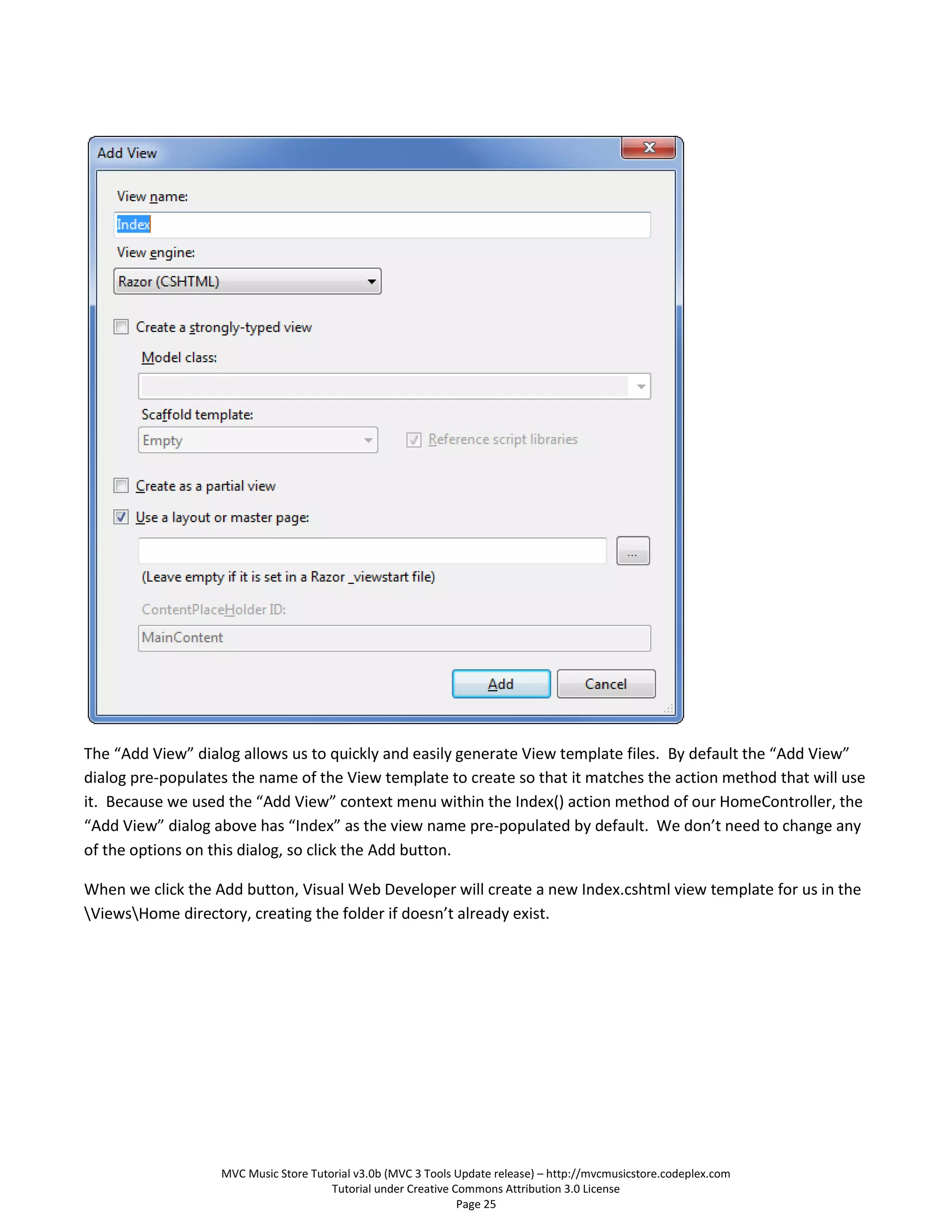The “Add View” dialog allows us to quickly and easily generate View template files. By default the “Add View”
dialog pre-populates the name of the View template to create so that it matches the action method that will use
it. Because we used the “Add View” context menu within the Index() action method of our HomeController, the
“Add View” dialog above has “Index” as the view name pre-populated by default. We don’t need to change any
of the options on this dialog, so click the Add button.

When we click the Add button, Visual Web Developer will create a new Index.cshtml view template for us in the
ViewsHome directory, creating the folder if doesn’t already exist.




                   MVC Music Store Tutorial v3.0b (MVC 3 Tools Update release) – http://mvcmusicstore.codeplex.com
                                       Tutorial under Creative Commons Attribution 3.0 License
                                                                Page 25
 
