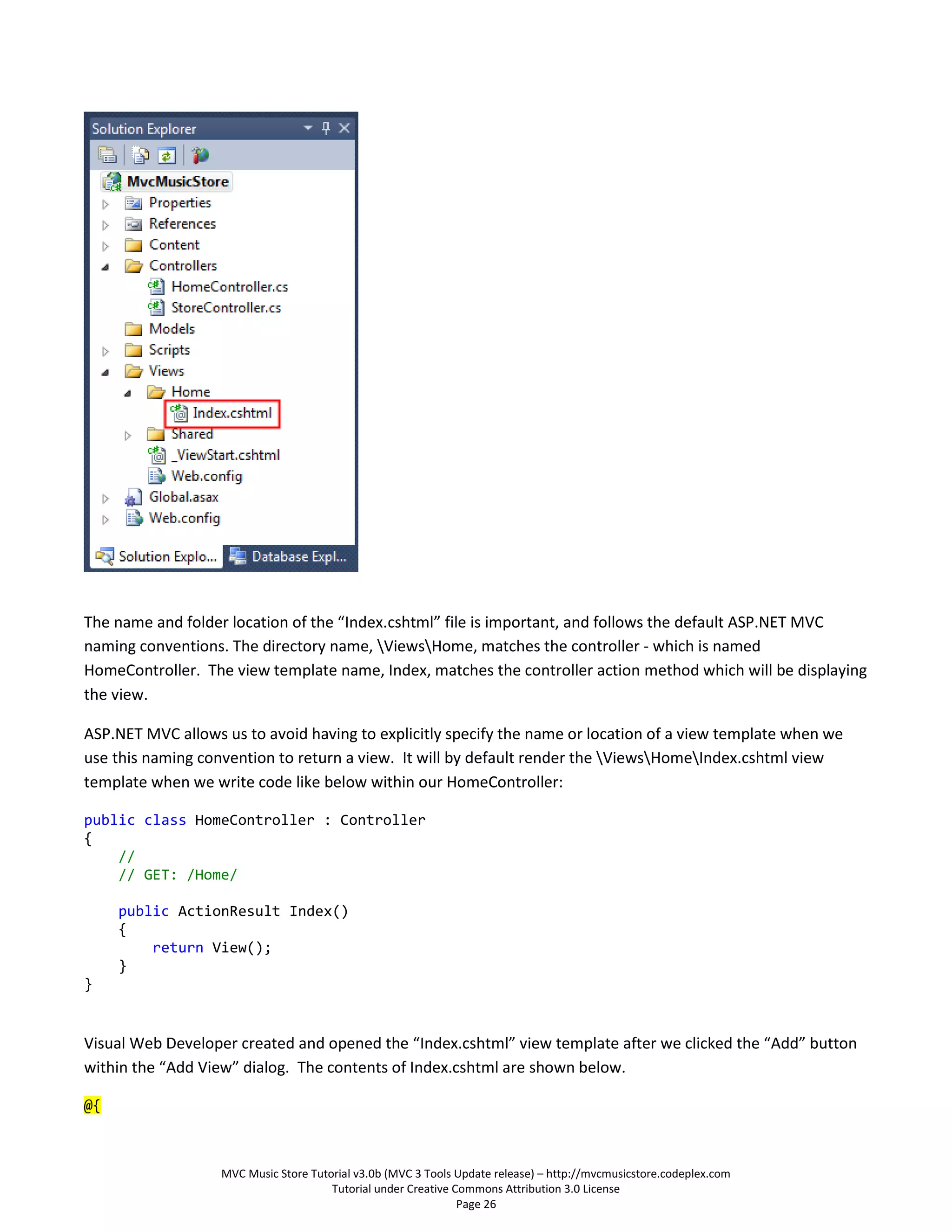The name and folder location of the “Index.cshtml” file is important, and follows the default ASP.NET MVC
naming conventions. The directory name, ViewsHome, matches the controller - which is named
HomeController. The view template name, Index, matches the controller action method which will be displaying
the view.

ASP.NET MVC allows us to avoid having to explicitly specify the name or location of a view template when we
use this naming convention to return a view. It will by default render the ViewsHomeIndex.cshtml view
template when we write code like below within our HomeController:

public class HomeController : Controller
{
    //
    // GET: /Home/

     public ActionResult Index()
     {
         return View();
     }
}


Visual Web Developer created and opened the “Index.cshtml” view template after we clicked the “Add” button
within the “Add View” dialog. The contents of Index.cshtml are shown below.

@{



                   MVC Music Store Tutorial v3.0b (MVC 3 Tools Update release) – http://mvcmusicstore.codeplex.com
                                       Tutorial under Creative Commons Attribution 3.0 License
                                                                Page 26
 