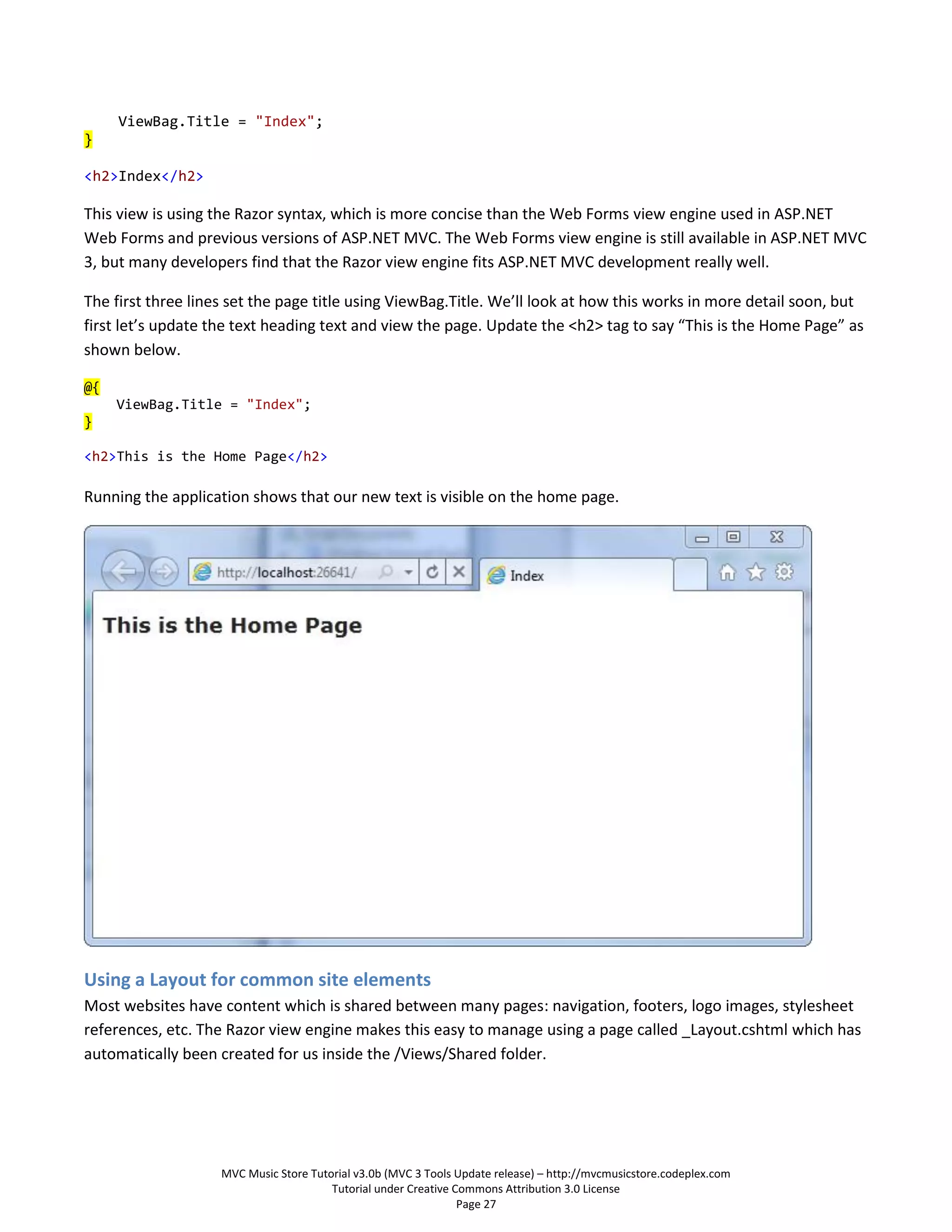 ViewBag.Title = "Index";
}

<h2>Index</h2>

This view is using the Razor syntax, which is more concise than the Web Forms view engine used in ASP.NET
Web Forms and previous versions of ASP.NET MVC. The Web Forms view engine is still available in ASP.NET MVC
3, but many developers find that the Razor view engine fits ASP.NET MVC development really well.

The first three lines set the page title using ViewBag.Title. We’ll look at how this works in more detail soon, but
first let’s update the text heading text and view the page. Update the <h2> tag to say “This is the Home Page” as
shown below.

@{
     ViewBag.Title = "Index";
}

<h2>This is the Home Page</h2>

Running the application shows that our new text is visible on the home page.




Using a Layout for common site elements
Most websites have content which is shared between many pages: navigation, footers, logo images, stylesheet
references, etc. The Razor view engine makes this easy to manage using a page called _Layout.cshtml which has
automatically been created for us inside the /Views/Shared folder.




                    MVC Music Store Tutorial v3.0b (MVC 3 Tools Update release) – http://mvcmusicstore.codeplex.com
                                        Tutorial under Creative Commons Attribution 3.0 License
                                                                 Page 27
 