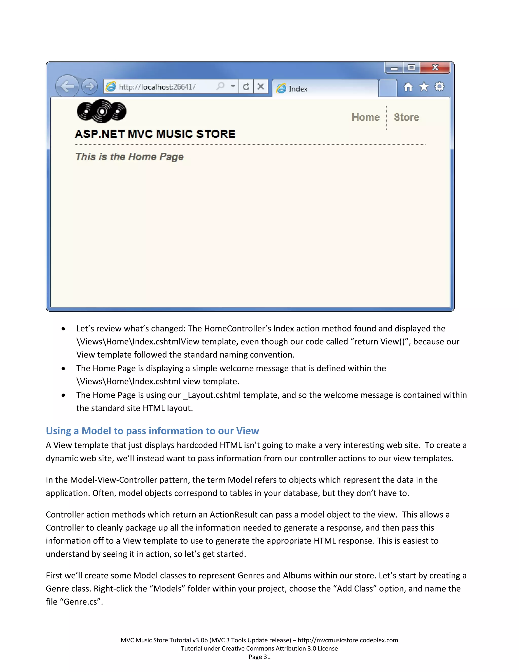    Let’s review what’s changed: The HomeController’s Index action method found and displayed the
        ViewsHomeIndex.cshtmlView template, even though our code called “return View()”, because our
        View template followed the standard naming convention.
       The Home Page is displaying a simple welcome message that is defined within the
        ViewsHomeIndex.cshtml view template.
       The Home Page is using our _Layout.cshtml template, and so the welcome message is contained within
        the standard site HTML layout.

Using a Model to pass information to our View
A View template that just displays hardcoded HTML isn’t going to make a very interesting web site. To create a
dynamic web site, we’ll instead want to pass information from our controller actions to our view templates.

In the Model-View-Controller pattern, the term Model refers to objects which represent the data in the
application. Often, model objects correspond to tables in your database, but they don’t have to.

Controller action methods which return an ActionResult can pass a model object to the view. This allows a
Controller to cleanly package up all the information needed to generate a response, and then pass this
information off to a View template to use to generate the appropriate HTML response. This is easiest to
understand by seeing it in action, so let’s get started.

First we’ll create some Model classes to represent Genres and Albums within our store. Let’s start by creating a
Genre class. Right-click the “Models” folder within your project, choose the “Add Class” option, and name the
file “Genre.cs”.



                   MVC Music Store Tutorial v3.0b (MVC 3 Tools Update release) – http://mvcmusicstore.codeplex.com
                                       Tutorial under Creative Commons Attribution 3.0 License
                                                                Page 31
 