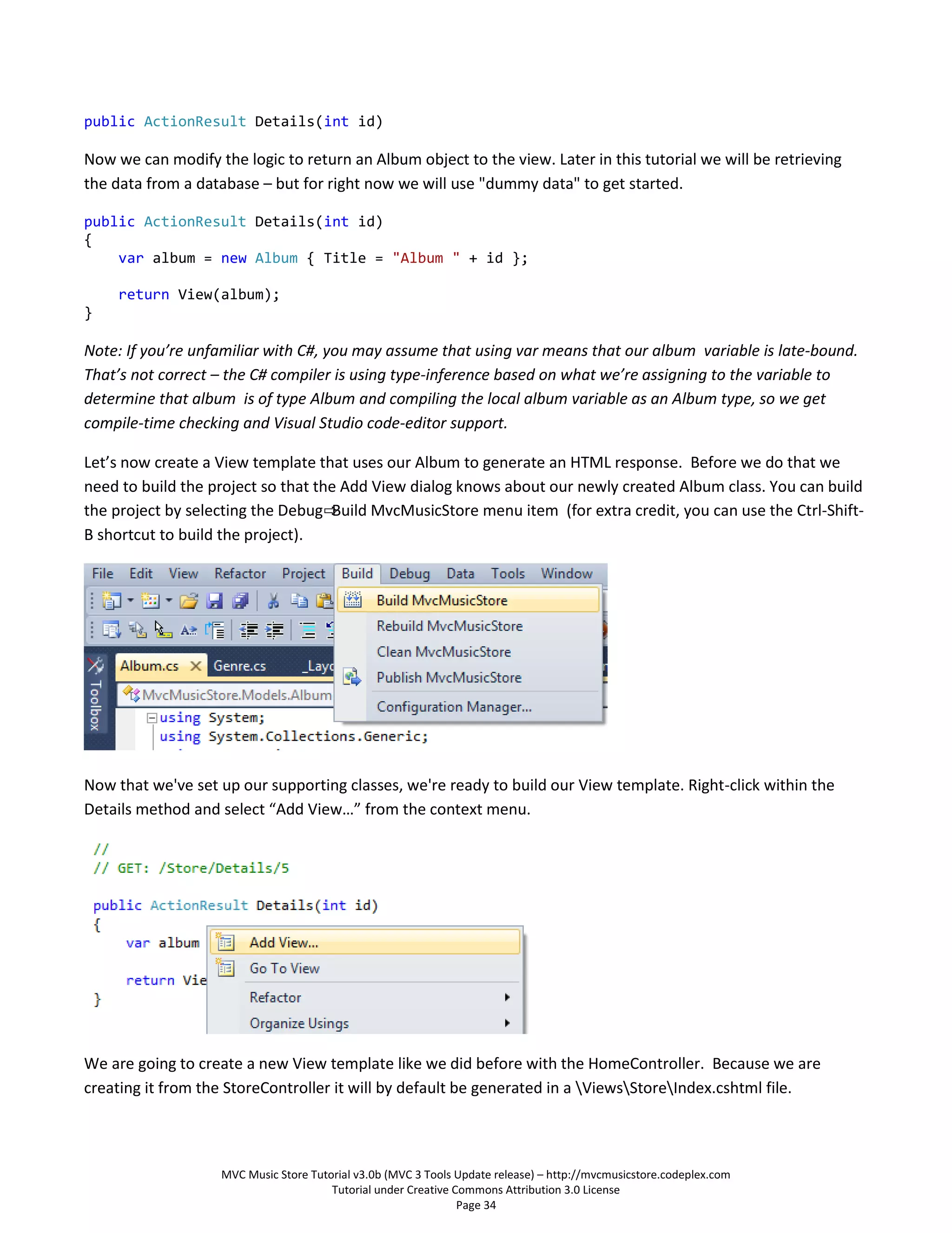 public ActionResult Details(int id)

Now we can modify the logic to return an Album object to the view. Later in this tutorial we will be retrieving
the data from a database – but for right now we will use "dummy data" to get started.

public ActionResult Details(int id)
{
    var album = new Album { Title = "Album " + id };

     return View(album);
}

Note: If you’re unfamiliar with C#, you may assume that using var means that our album variable is late-bound.
That’s not correct – the C# compiler is using type-inference based on what we’re assigning to the variable to
determine that album is of type Album and compiling the local album variable as an Album type, so we get
compile-time checking and Visual Studio code-editor support.

Let’s now create a View template that uses our Album to generate an HTML response. Before we do that we
need to build the project so that the Add View dialog knows about our newly created Album class. You can build
the project by selecting the Debug⇨ Build MvcMusicStore menu item (for extra credit, you can use the Ctrl-Shift-
B shortcut to build the project).




Now that we've set up our supporting classes, we're ready to build our View template. Right-click within the
Details method and select “Add View…” from the context menu.




We are going to create a new View template like we did before with the HomeController. Because we are
creating it from the StoreController it will by default be generated in a ViewsStoreIndex.cshtml file.



                    MVC Music Store Tutorial v3.0b (MVC 3 Tools Update release) – http://mvcmusicstore.codeplex.com
                                        Tutorial under Creative Commons Attribution 3.0 License
                                                                 Page 34
 