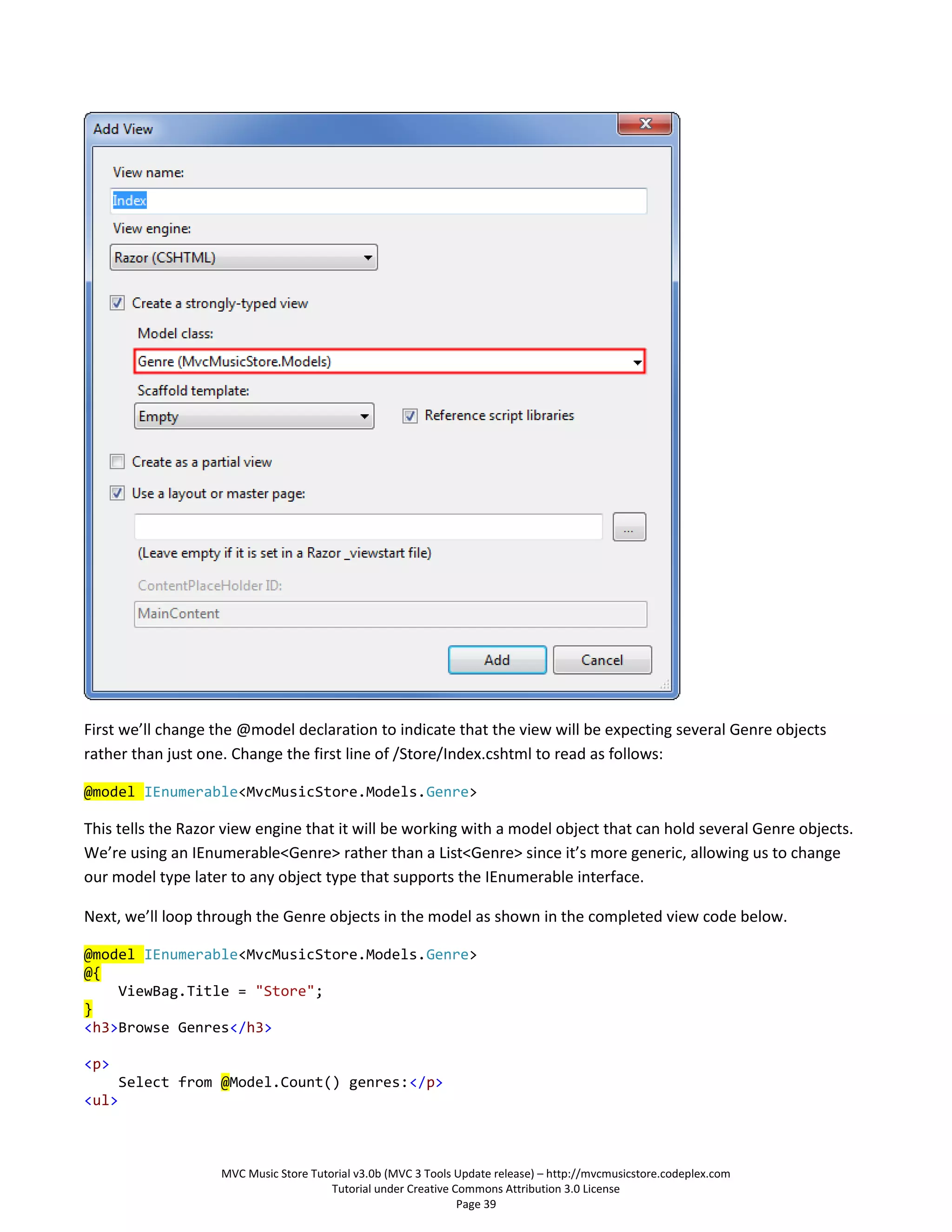 First we’ll change the @model declaration to indicate that the view will be expecting several Genre objects
rather than just one. Change the first line of /Store/Index.cshtml to read as follows:

@model IEnumerable<MvcMusicStore.Models.Genre>

This tells the Razor view engine that it will be working with a model object that can hold several Genre objects.
We’re using an IEnumerable<Genre> rather than a List<Genre> since it’s more generic, allowing us to change
our model type later to any object type that supports the IEnumerable interface.

Next, we’ll loop through the Genre objects in the model as shown in the completed view code below.

@model IEnumerable<MvcMusicStore.Models.Genre>
@{
    ViewBag.Title = "Store";
}
<h3>Browse Genres</h3>

<p>
       Select from @Model.Count() genres:</p>
<ul>



                    MVC Music Store Tutorial v3.0b (MVC 3 Tools Update release) – http://mvcmusicstore.codeplex.com
                                        Tutorial under Creative Commons Attribution 3.0 License
                                                                 Page 39
 