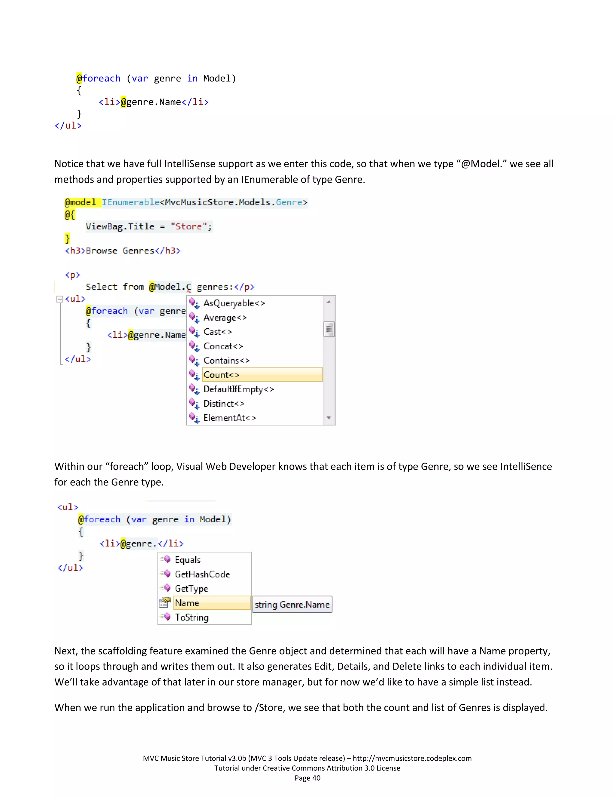 @foreach (var genre in Model)
    {
        <li>@genre.Name</li>
    }
</ul>


Notice that we have full IntelliSense support as we enter this code, so that when we type “@Model.” we see all
methods and properties supported by an IEnumerable of type Genre.




Within our “foreach” loop, Visual Web Developer knows that each item is of type Genre, so we see IntelliSence
for each the Genre type.




Next, the scaffolding feature examined the Genre object and determined that each will have a Name property,
so it loops through and writes them out. It also generates Edit, Details, and Delete links to each individual item.
We’ll take advantage of that later in our store manager, but for now we’d like to have a simple list instead.

When we run the application and browse to /Store, we see that both the count and list of Genres is displayed.



                    MVC Music Store Tutorial v3.0b (MVC 3 Tools Update release) – http://mvcmusicstore.codeplex.com
                                        Tutorial under Creative Commons Attribution 3.0 License
                                                                 Page 40
 