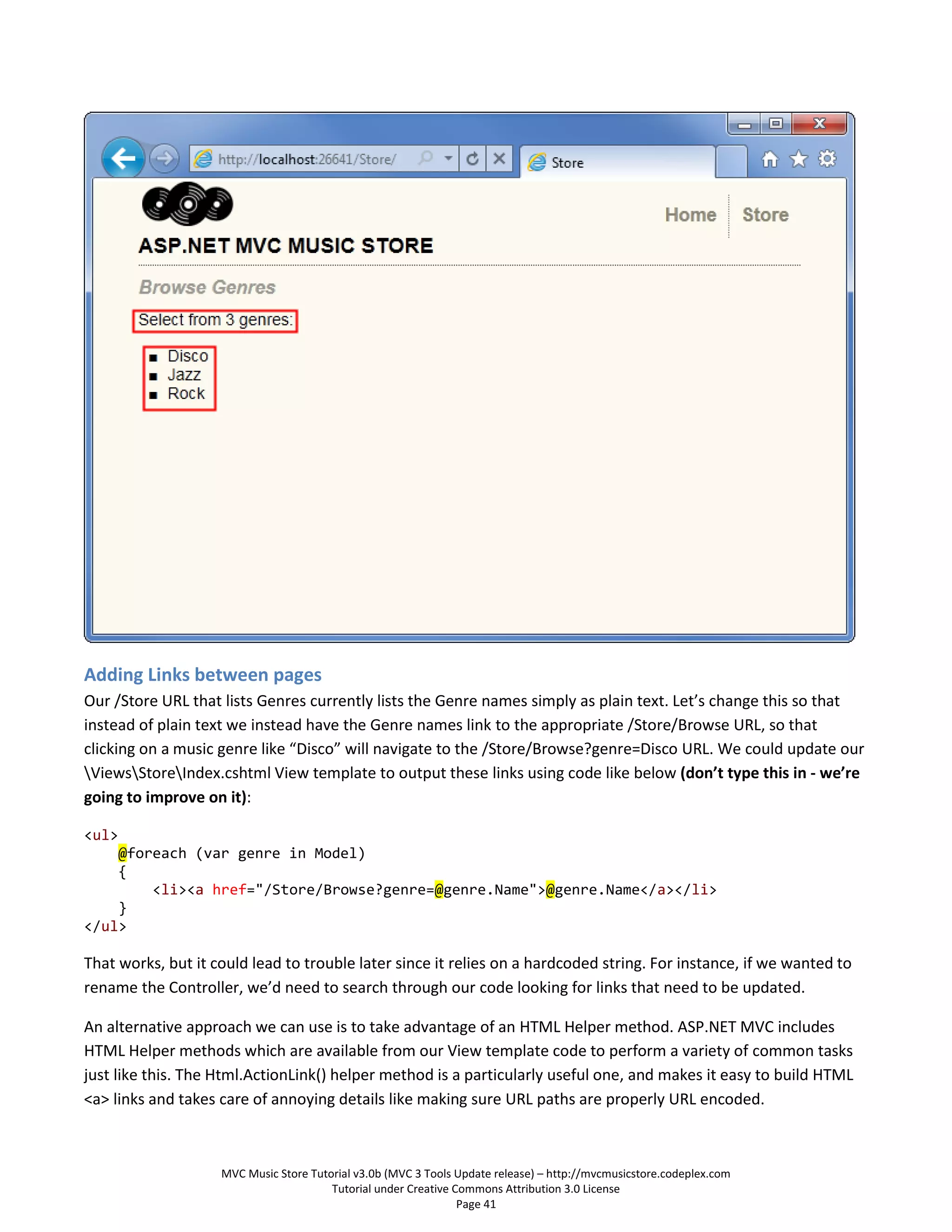 Adding Links between pages
Our /Store URL that lists Genres currently lists the Genre names simply as plain text. Let’s change this so that
instead of plain text we instead have the Genre names link to the appropriate /Store/Browse URL, so that
clicking on a music genre like “Disco” will navigate to the /Store/Browse?genre=Disco URL. We could update our
ViewsStoreIndex.cshtml View template to output these links using code like below (don’t type this in - we’re
going to improve on it):

<ul>
    @foreach (var genre in Model)
    {
        <li><a href="/Store/Browse?genre=@genre.Name">@genre.Name</a></li>
    }
</ul>

That works, but it could lead to trouble later since it relies on a hardcoded string. For instance, if we wanted to
rename the Controller, we’d need to search through our code looking for links that need to be updated.

An alternative approach we can use is to take advantage of an HTML Helper method. ASP.NET MVC includes
HTML Helper methods which are available from our View template code to perform a variety of common tasks
just like this. The Html.ActionLink() helper method is a particularly useful one, and makes it easy to build HTML
<a> links and takes care of annoying details like making sure URL paths are properly URL encoded.



                    MVC Music Store Tutorial v3.0b (MVC 3 Tools Update release) – http://mvcmusicstore.codeplex.com
                                        Tutorial under Creative Commons Attribution 3.0 License
                                                                 Page 41
 