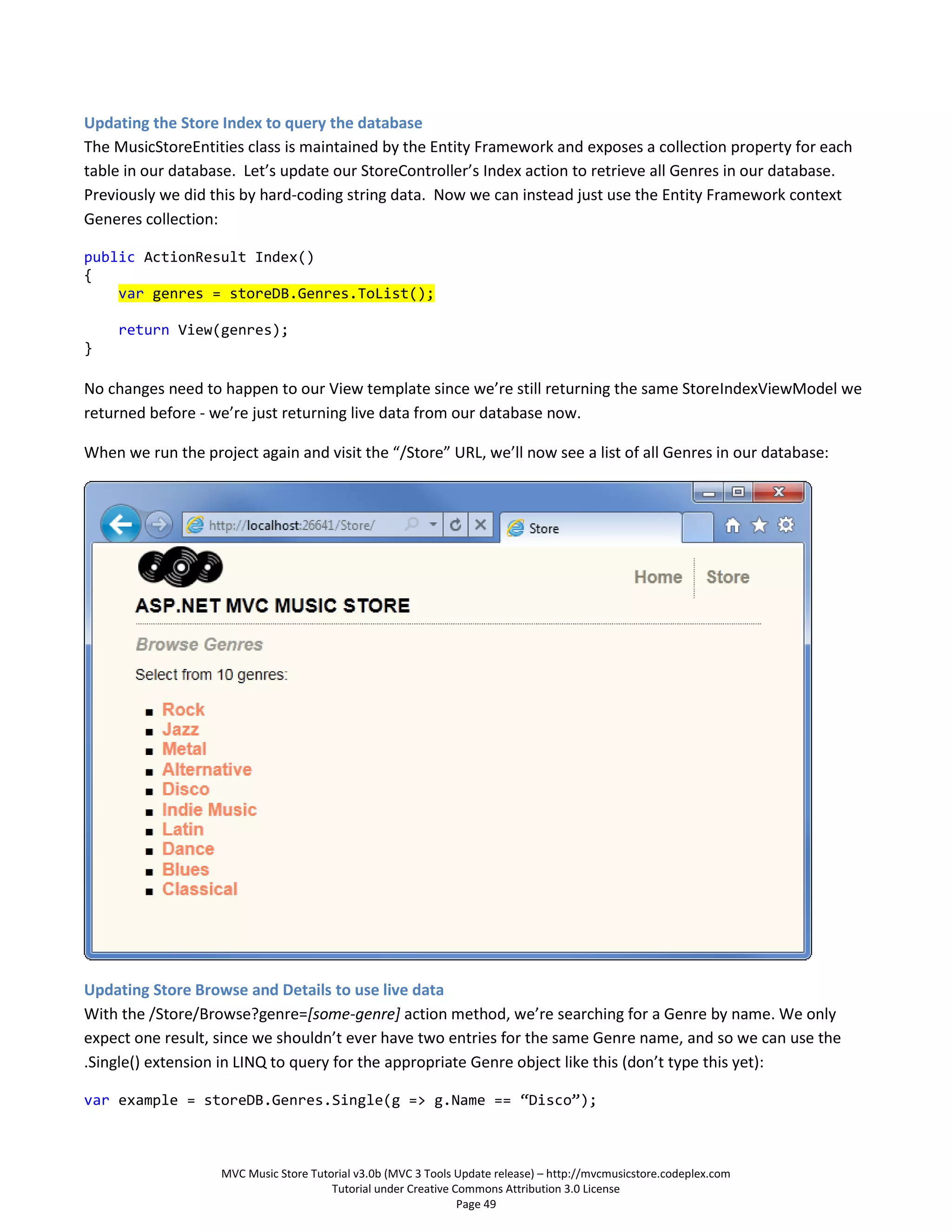 Updating the Store Index to query the database
The MusicStoreEntities class is maintained by the Entity Framework and exposes a collection property for each
table in our database. Let’s update our StoreController’s Index action to retrieve all Genres in our database.
Previously we did this by hard-coding string data. Now we can instead just use the Entity Framework context
Generes collection:

public ActionResult Index()
{
    var genres = storeDB.Genres.ToList();

     return View(genres);
}

No changes need to happen to our View template since we’re still returning the same StoreIndexViewModel we
returned before - we’re just returning live data from our database now.

When we run the project again and visit the “/Store” URL, we’ll now see a list of all Genres in our database:




Updating Store Browse and Details to use live data
With the /Store/Browse?genre=[some-genre] action method, we’re searching for a Genre by name. We only
expect one result, since we shouldn’t ever have two entries for the same Genre name, and so we can use the
.Single() extension in LINQ to query for the appropriate Genre object like this (don’t type this yet):

var example = storeDB.Genres.Single(g => g.Name == “Disco”);



                    MVC Music Store Tutorial v3.0b (MVC 3 Tools Update release) – http://mvcmusicstore.codeplex.com
                                        Tutorial under Creative Commons Attribution 3.0 License
                                                                 Page 49
 